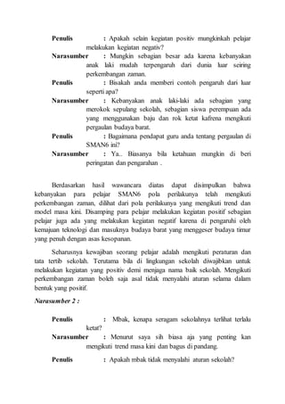 Penulis : Apakah selain kegiatan positiv mungkinkah pelajar
melakukan kegiatan negativ?
Narasumber : Mungkin sebagian besar ada karena kebanyakan
anak laki mudah terpengaruh dari dunia luar seiring
perkembangan zaman.
Penulis : Bisakah anda memberi contoh pengaruh dari luar
seperti apa?
Narasumber : Kebanyakan anak laki-laki ada sebagian yang
merokok sepulang sekolah, sebagian siswa perempuan ada
yang menggunakan baju dan rok ketat kafrena mengikuti
pergaulan budaya barat.
Penulis : Bagaimana pendapat guru anda tentang pergaulan di
SMAN6 ini?
Narasumber : Ya.. Biasanya bila ketahuan mungkin di beri
peringatan dan pengarahan .
Berdasarkan hasil wawancara diatas dapat disimpulkan bahwa
kebanyakan para pelajar SMAN6 pola perilakunya telah mengikuti
perkembangan zaman, dilihat dari pola perilakunya yang mengikuti trend dan
model masa kini. Disamping para pelajar melakukan kegiatan positif sebagian
pelajar juga ada yang melakukan kegiatan negatif karena di pengaruhi oleh
kemajuan teknologi dan masuknya budaya barat yang menggeser budaya timur
yang penuh dengan asas kesopanan.
Seharusnya kewajiban seorang pelajar adalah mengikuti peraturan dan
tata tertib sekolah. Terutama bila di lingkungan sekolah diwajibkan untuk
melakukan kegiatan yang positiv demi menjaga nama baik sekolah. Mengikuti
perkembangan zaman boleh saja asal tidak menyalahi aturan selama dalam
bentuk yang positif.
Narasumber 2 :
Penulis : Mbak, kenapa seragam sekolahnya terlihat terlalu
ketat?
Narasumber : Menurut saya sih biasa aja yang penting kan
mengikuti trend masa kini dan bagus di pandang.
Penulis : Apakah mbak tidak menyalahi aturan sekolah?
 