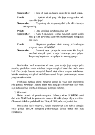 Narasumber : Saya sih cuek aja, karena saya pikir ini masih sopan.
Penulis : Apakah siswi yang lain juga menggunakan rok
seperti ini juga?
Narasumber : Tergantung sih, tergantung dari pola pikir siswanya
masing-masing.
Penulis : Apa komentar guru tentang hal ini?
Narasumber : Guru berpendapat selama mengikuti zaman dalam
batas positif guru tidak akan berkomentar karena merupakan
hak siswa.
Penulis : Bagaimana pendapat mbak tentang perkembangan
pengaruh zaman di SMAN6?
Narasumber : Menurut saya , pengaruh zaman masa kini banyak
memberi dampak pada remaja khususnya para pelajar.
Tergantung bagaimana cara pelajar itu menanggapinya.
Berdasarkan hasil wawancara di atas, para remaja juga sangat peka
terhadap perubahan zaman misalnya dengan mengikuti trend dan mode masa
kini. Para pelajar banyak mengubah bentuh style dalam seragam sekolahnya.
Mereka cenderung mengikuti hal-hal baru sesuai dengan perkembangan zaman
yang semakin modern.
Perubahan perilaku akibat pengaruh zaman ini yang akan membentuk
pola perilaku baru tetapi , selama dalam batas yang positif dan wajar siswi boleh
saja melakukannya asal tidak melanggar peraturan sekolah.
3) Observasi
Dalam metode ini, penulis mengamati beberapa siswa di SMAN6 mulai
dari kelas X-XII baik itu perempuan maupun laki-laki sebagai objek penelitian.
Observasi dilakukan pada hari Rabu 20 April 2011 pada saat jam istirahat.
Berdasarkan hasil observasi, Penulis memperoleh data bahwa sebagian
besar pelajar SMAN6 mengikuti perkembangan zaman dilihat dari pola
perilakunya.
 