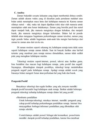 C. Analisa
Zaman bukanlah sesuatu kekuatan yang dapat membentuk dirinya sendiri.
Zaman adalah ukuran waktu yang di dasarkan pada peredaran matahari atau
bulan untuk menetapkan masa lama dari kehidupan manusia ini. Karena zaman
sifatnya netral – nilai, maka tak dapat dijadikan tolok ukur oleh manusia untuk
menetapkan salah atau benar tindakannya. Zaman yang bersifat pasif dan netral
dapat menjadi baik, jika manusia mengisinya dengan kebaikan, dan menjadi
buruk, jika manusia mengisinya dengan keburukan. Dalam hal ini penulis
tidaklah akan mengupas bagaimana perkembangan zaman tersebut, namun yang
ingin penulis bahas adalah bagaimana anak-anak kita mengisi hari-harinya dari
zaman ke zaman atau dari era ke era.
Di zaman modern seperti sekarang ini, kehidupan remaja tentu tidak sama
seperti kehidupan remaja zaman dahulu. Saat ini banyak fasilitas atau hal-hal
tertentu yang membuat para remaja merasa dimudahkan, namun tidak sedikit
pula yang merugikan kehidupan mereka.
Teknologi modern seperti internet, ponsel, televisi atau fasilitas game,
bisa berakibat dua macam bagi kehidupan remaja, yaitu positif dan negatif.
Sayangnya, dibandingkan dampak positifnya, teknologi kerap menimbulkan
pengaruh negatif pada kehidupan remaja. Apalagi remaja adalah sosok yang
biasanya belum mengerti benar akan perbedaan hal yang baik dan buruk.
Pengaruh Positif
Banyaknya teknologi dan segala fasilitas yang ada, ternyata memiliki
dampak positif tersendiri bagi kehidupan anak remaja. Berikut adalah beberapa
pengaruh teknologi terhadap kehidupan remaja dalam hal yang positif.
Membantu pendidikan
Untuk beberapa teknologi, misalnya internet, memiliki pengaruh yang
cukup positif terhadap perkembangan pendidikan remaja. Internet bisa
menyuguhkan berbagai informasi pendidikan yang dibutuhkan oleh
remaja sekolah.
Contoh lainnya adalah ponsel. Sebagai alat komunikasi, ponseltentu
memiliki dampak positif terhadap pendidikan, karena bisa membuat
 