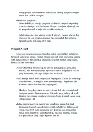 remaja pelajar berkomunikasi lebih mudah tentang pelajaran dengan
teman atau bahkan para guru.
Membantu pergaulan
Dalam kehidupan remaja, pergaulan adalah hal yang cukup penting
untuk membangun kepribadiannya. Dengan kemajuan teknologi saat
ini, pergaulan anak remaja bisa semakin meningkat.
Sebut saja ponselatau jejaring sosial di internet. Dengan adanya dua
teknologi itu saja, sosialisasi remaja bisa meningkat dan tentunya
berkembang ke arah yang lebih baik.
PengaruhNegatif
Teknologi manusia memang diciptakan untuk memudahkan kehidupan,
termasuk kehidupan remaja. Namun, remaja hanyalah anak muda yang kadang
sulit mengontrol diri dan akhirnya terjerumus ke dalam hal-hal yang negatif.
Berikut adalah contohnya.
Adanya teknologi hiburan seperti televisi, perlengkapan game, atau
internet, bisa membuat remaja lupa waktu untuk mengerjakan hal-hal
yang bermanfaat, misalnya belajar atau beribadah.
Anak remaja adalah anak yang mudah terpengaruh. Ketika dia menyerap
suatu informasi, ia mungkin akan menerapkannya. Bagaimana bila
informasi tersebut adalah info yang negatif?
Misalnya, banyaknya situs porno di internet, hal ini tentu saja buruk
bagi para remaja. Atau acara-acara di televisi yang kadang tak layak
ditonton para remaja, misalnya kekerasan, berita kriminal, acara gosip
(infotainment), dll.
Teknologi memang bisa memperluas sosialisasi, namun bila tidak
digunakan dengan benar, akibatnya malah sebaliknya. Tidak sedikit
remaja yang lebih suka mengurung diri di kamar atau menyendiri
hanya untuk menikmati suatu teknologi, misalnya internet, ponsel,
atau play station yang sangat digemari saat ini.
 