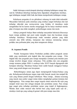 Itulah beberapa contoh dampak teknologi terhadap kehidupan remaja kita
saat ini. Sebaiknya teknologi memang harus digunakan sebagaimana mestinya,
agar kehidupan menjadi lebih baik dan bukan memperburuk kehidupan remaja.
Kebebasan pergaulan di era globalisasi sekarang ini mulai tidak terkendali.
Masyarakat Indonesia pada umumnya yang awalnya sangat berbudaya dan taat
terhadap nilai-nilai atau norma-norma yang berlaku di daerahnya mulai
mengabaikan hal itu karena mereka menganggap hal itu hanya membuat mereka
jalan di tempat atau tidak mengikuti perkembangan zaman dan mode.
Adanya pengaruh budaya Barat terhadap masyarakat Indonesia khususnya
kaum remaja perlahan tapi pasti mulai mengikis iman dan kecintaan remaja
terhadap daerahnya. Remaja-remaja mulai memakai pakaian yang tidak
senonoh atau lebih terbuka, transparan dan tentunya memancing adanya
perilaku atau perbuatan jahat yang akan mengancam dirinya.
D. Argumen Penulis
Penulis berargumen bahwa Perubahan perilaku akibat pengaruh zaman
inilah yang membentuk pola tingkah laku dan pergaulan para remaja . Pola
tingkah laku dan pergaulan para remaja merupakan cerminan pola interaksi para
remaja tersebut dengan teman sebayanya. Pola perilaku dan cara pergaulan
remaja terutama pelajar SMA 6 surabaya kelas XI-P3 banyak dipengaruhi oleh
kemajuan teknologi. Masuknya budaya barat sudah banyak menggeser budaya
timur yang penuh dengan asas kesopanan.
Berkembangnya zaman juga dapat mempengaruhi budaya-budaya yang
ada. Kebudayaan-kebudayaan negara maju telah banyak masuk dan menjadi life
style yang dimana penuh dengan kebebasan. Masa remaja , dimana seseorang
yang masuk masa puber sangat rentan dalam menghadapi godaan terutama dari
lingkungannya. Para remaja akan sangat tergoda untuk mencoba life style yang
menjadi trend masa kini sebagai dampak dari perubahan zaman. Para remaja
juga sangat peka terhadap perubahan zaman yang terjadi di lingkungannya.
Mereka akan selalu mencari tahu hal-hal baru yang terjadi pada saat ini ,
misalnya trend apa yang sedang di gemari oleh para remaja masa kini.
 