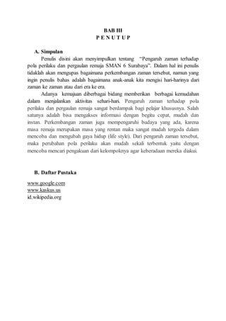 BAB III
P E N U T U P
A. Simpulan
Penulis disini akan menyimpulkan tentang “Pengaruh zaman terhadap
pola perilaku dan pergaulan remaja SMAN 6 Surabaya”. Dalam hal ini penulis
tidaklah akan mengupas bagaimana perkembangan zaman tersebut, namun yang
ingin penulis bahas adalah bagaimana anak-anak kita mengisi hari-harinya dari
zaman ke zaman atau dari era ke era.
Adanya kemajuan diberbagai bidang memberikan berbagai kemudahan
dalam menjalankan aktivitas sehari-hari. Pengaruh zaman terhadap pola
perilaku dan pergaulan remaja sangat berdampak bagi pelajar khususnya. Salah
satunya adalah bisa mengakses informasi dengan begitu cepat, mudah dan
instan. Perkembangan zaman juga mempengaruhi budaya yang ada, karena
masa remaja merupakan masa yang rentan maka sangat mudah tergoda dalam
mencoba dan mengubah gaya hidup (life style). Dari pengaruh zaman tersebut,
maka perubahan pola perilaku akan mudah sekali terbentuk yaitu dengan
mencoba mencari pengakuan dari kelompoknya agar keberadaan mereka diakui.
B. Daftar Pustaka
www.google.com
www.kaskus.us
id.wikipedia.org
 
