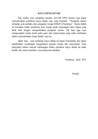 KATA PENGANTAR
Puji syukur saya panjatkan kepada ALLAH SWT karena saya dapat
menyelesaikan penulisan karya ilmiah saya yang berjudul “Pengaruh zaman
terhadap pola perilaku dan pergaulan remaja SMAN 6 Surabaya” . Karya ilmiah
ini bertujuan untuk membantu para remaja untuk menempuh masa depan yang
lebih baik dengan memperhatikan pengaruh zaman. Tak lupa juga saya
mengucapkan terima kasih pada guru dan teman-teman yang telah membantu
dalam menyelesaikan karya ilmiah saya ini.
Akhir kata , saya berharap karya ilmiah ini dapat bermanfaat dan dapat
memberikan sumbangan pengetahuan kepada remaja dan masyarakat. Saya
menyadari bahwa banyak kekurangan dalam penulisan karya ilmiah ini maka
keritik dan saran senantiasa saya harap dan nantikan.
Surabaya, April 2011
Penulis
 