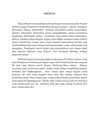 ABSTRAK
Karya Ilmiah ini menjelaskan tentang Pengaruh zamanmasa kini banyak
memberi dampakbagipara remaja khususnya para pelajar. Adanya kemajuan
diberbagai bidang memberikan berbagai kemudahan dalam menjalankan
aktivitas sehari-hari. Perubahan zaman mengakibatkan adanya perubahan
lingkungan dikalangan remaja. Perubahan yang terjadi dalam lingkungan,
dimana informasi dapat dengan sangat cepat diakses membuat semua terlihat
begitu mudah.Para remaja akan secara otomatis memandang hal-hal yang
membutuhkan proses lama sebagaihalyang memakan waktu, tidak praktis dan
merugikan. Pandangan seperti itulah yang menyebabkan para remaja tidak
mau mencari informasi yang didapat dari kemajuan teknologi sebagai
pengaruh zaman.
Berkembangnyazaman juga dapat mempengaruhi budaya-budaya yang
ada. Kebudayaan-kebudayaan negara maju telah banyak masuk dan menjadi
life style yang dimana penuh dengan kebebasan.Masa remaja , dimana
seseorang yang masuk masa puber sangat rentan dalam menghadapi godaan
terutama dari lingkungannya. Para remaja akan sangat tergoda untuk
mencoba life style yang menjadi trend masa kini sebagai dampak dari
perubahanzaman. Para remaja juga sangat peka terhadap perubahan zaman
yang terjadi di lingkungannya. Mereka akan selalu mencari tahu hal-hal baru
yang terjadi pada saat ini , misalnya trend apa yang sedang di gemari oleh
para remaja masa kini.
 