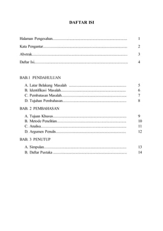 DAFTAR ISI
Halaman Pengesahan............................................................................. 1
Kata Pengantar....................................................................................... 2
Abstrak................................................................................................... 3
Daftar Isi................................................................................................. 4
BAB.1 PENDAHULUAN
A. Latar Belakang Masalah ........................................................... 5
B. Identifikasi Masalah................................................................... 6
C. Pembatasan Masalah................................................................... 7
D. Tujuhan Pembahasan.................................................................. 8
BAB. 2 PEMBAHASAN
A. Tujuan Khusus............................................................................ 9
B. Metode Penelitian....................................................................... 10
C. Analisa........................................................................................ 11
D. Argumen Penulis........................................................................ 12
BAB. 3 PENUTUP
A. Simpulan..................................................................................... 13
B. Daftar Pustaka ............................................................................ 14
 