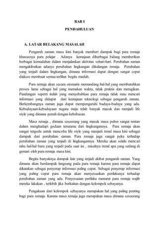 BAB I
PENDAHULUAN
A. LATAR BELAKANG MASALAH
Pengaruh zaman masa kini banyak memberi dampak bagi para remaja
khususnya para pelajar . Adanya kemajuan diberbagai bidang memberikan
berbagai kemudahan dalam menjalankan aktivitas sehari-hari. Perubahan zaman
mengakibatkan adanya perubahan lingkungan dikalangan remaja. Perubahan
yang terjadi dalam lingkungan, dimana informasi dapat dengan sangat cepat
diakses membuat semua terlihat begitu mudah.
Para remaja akan secara otomatis memandang hal-hal yang membutuhkan
proses lama sebagai hal yang memakan waktu, tidak praktis dan merugikan.
Pandangan seperti itulah yang menyebabkan para remaja tidak mau mencari
informasi yang didapat dari kemajuan teknologi sebagai pengaruh zaman.
Berkembangnya zaman juga dapat mempengaruhi budaya-budaya yang ada.
Kebudayaan-kebudayaan negara maju telah banyak masuk dan menjadi life
style yang dimana penuh dengan kebebasan.
Masa remaja , dimana seseorang yang masuk masa puber sangat rentan
dalam menghadapi godaan terutama dari lingkungannya. Para remaja akan
sangat tergoda untuk mencoba life style yang menjadi trend masa kini sebagai
dampak dari perubahan zaman. Para remaja juga sangat peka terhadap
perubahan zaman yang terjadi di lingkungannya. Mereka akan selalu mencari
tahu hal-hal baru yang terjadi pada saat ini , misalnya trend apa yang sedang di
gemari oleh para remaja masa kini.
Begitu banyaknya dampak lain yang terjadi akibat pengaruh zaman. Yang
dimana akan berdampak langsung pada para remaja karena para remaja dapat
dikatakan sebagai penyerap informasi paling cepat. Sebagai penyerap informasi
yang paling cepat para remaja akan menyesuaikan perilakunya terhadap
perubahan zaman yang ada. Penyesuaian perilaku menurut para remaja wajib
mereka lakukan , terlebih jika berkaitan dengan kelompok sebayanya.
Pengakuan dari kelompok sebayanya merupakan hal yang paling penting
bagi para remaja. Karena masa remaja juga merupakan masa dimana seseorang
 