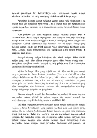 mencari pengakuan dari kelompoknya agar keberadaan mereka diakui.
Misalnya melakukan hal yang sama yang dilakukan oleh kelompoknya.
Perubahan perilaku akibat pengaruh zaman inilah yang membentuk pola
tingkah laku dan pergaulan para remaja . Pola tingkah laku dan pergaulan para
remaja merupakan cerminan pola interaksi para remaja tersebut dengan teman
sebayanya.
Pola perilaku dan cara pergaulan remaja terutama pelajar SMA 6
surabaya kelas XI-P3 banyak dipengaruhi oleh kemajuan teknologi. Masuknya
budaya barat sudah banyak menggeser budaya timur yang penuh dengan asas
kesopanan. Contoh konkretnya saja misalnya, saat ini banyak remaja yang
menjadi korban mode dan trend pakaian yang kebanyakan diciptakan orang
barat. Mereka tidak menghiraukan asa kesopanan demi tampil trendy di
kalangan muda-mudi.
Sebagai seorang pelajar kewajiban kita adalah belajar. Tidak sedikit
pelajar yang salah jalan akibat menganut gaya hidup bebas orang barat ,
melupakan kewajiban mereka sebagai seorang pelajar dan tidak menerapkan
kesopanan di kehidupan sehari-hari.
Melihat berbagai fakta yang terjadi saat ini, tidak sedikit para remaja
yang terjerumus ke dalam lembah perzinahan (Free sex), disebabkan terlalu
jauhnya kebebasan mereka dalam bergaul, faktor utama masalahnya adalah
kurangnya pemahaman masyarakat saat ini terhadap batas-batas pergaulan
antara pria dan wanita. Disamping itu didukung oleh arus modernisasi yang
telah mengglobal dan lemahnya keimanan kita mengakibatkan masuknya
budaya asing tanpa penyeleksian yang ketat.
Diantara dampak negatif dari kemudahan komunikasi di antara anggota
masyarakat secara global ke dalam negara kita adalah muncul dan
berkembangnya penyakit berbahaya antara lain HIV/AIDS.
Kita telah mengetahui bahwa sebagian besar bangsa barat adalah bangsa
sekuler, seluruh kebudayaan yang mereka hasilkan jauh dari norma-norma
agama. Hal ini tentunya bertentangan dengan budaya Indonesia yang menjujung
tinggi nilai agama. Tidak ada salahnya jika kita mengatakan pacaran adalah
sebagian dari pergaulan bebas. Saat ini pacaran sudah menjadi hal yang biasa
bahkan sudah menjadi kode dalam memilih calon pendamping. Fakta
menyatakan bahwa sebagian besar perzinahan disebabkan oleh pacaran. Bila
 