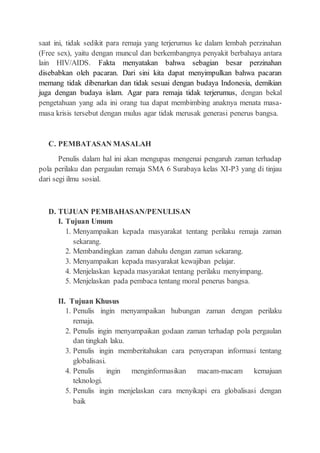 saat ini, tidak sedikit para remaja yang terjerumus ke dalam lembah perzinahan
(Free sex), yaitu dengan muncul dan berkembangnya penyakit berbahaya antara
lain HIV/AIDS. Fakta menyatakan bahwa sebagian besar perzinahan
disebabkan oleh pacaran. Dari sini kita dapat menyimpulkan bahwa pacaran
memang tidak dibenarkan dan tidak sesuai dengan budaya Indonesia, demikian
juga dengan budaya islam. Agar para remaja tidak terjerumus, dengan bekal
pengetahuan yang ada ini orang tua dapat membimbing anaknya menata masa-
masa krisis tersebut dengan mulus agar tidak merusak generasi penerus bangsa.
C. PEMBATASAN MASALAH
Penulis dalam hal ini akan mengupas mengenai pengaruh zaman terhadap
pola perilaku dan pergaulan remaja SMA 6 Surabaya kelas XI-P3 yang di tinjau
dari segi ilmu sosial.
D. TUJUAN PEMBAHASAN/PENULISAN
I. Tujuan Umum
1. Menyampaikan kepada masyarakat tentang perilaku remaja zaman
sekarang.
2. Membandingkan zaman dahulu dengan zaman sekarang.
3. Menyampaikan kepada masyarakat kewajiban pelajar.
4. Menjelaskan kepada masyarakat tentang perilaku menyimpang.
5. Menjelaskan pada pembaca tentang moral penerus bangsa.
II. Tujuan Khusus
1. Penulis ingin menyampaikan hubungan zaman dengan perilaku
remaja.
2. Penulis ingin menyampaikan godaan zaman terhadap pola pergaulan
dan tingkah laku.
3. Penulis ingin memberitahukan cara penyerapan informasi tentang
globalisasi.
4. Penulis ingin menginformasikan macam-macam kemajuan
teknologi.
5. Penulis ingin menjelaskan cara menyikapi era globalisasi dengan
baik
 