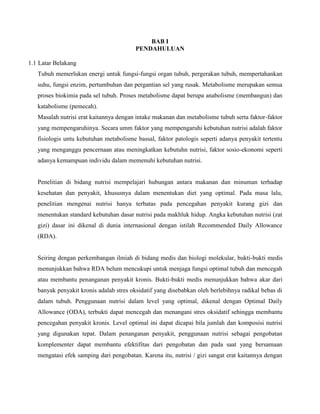 BAB I
PENDAHULUAN
1.1 Latar Belakang
Tubuh memerlukan energi untuk fungsi-fungsi organ tubuh, pergerakan tubuh, mempertahankan
suhu, fungsi enzim, pertumbuhan dan pergantian sel yang rusak. Metabolisme merupakan semua
proses biokimia pada sel tubuh. Proses metabolisme dapat berupa anabolisme (membangun) dan
katabolisme (pemecah).
Masalah nutrisi erat kaitannya dengan intake makanan dan metabolisme tubuh serta faktor-faktor
yang mempengaruhinya. Secara umm faktor yang mempengaruhi kebutuhan nutrisi adalah faktor
fisiologis untu kebutuhan metabolisme bassal, faktor patologis seperti adanya penyakit tertentu
yang menganggu pencernaan atau meningkatkan kebutuhn nutrisi, faktor sosio-ekonomi seperti
adanya kemampuan individu dalam memenuhi kebutuhan nutrisi.
Penelitian di bidang nutrisi mempelajari hubungan antara makanan dan minuman terhadap
kesehatan dan penyakit, khususnya dalam menentukan diet yang optimal. Pada masa lalu,
penelitian mengenai nutrisi hanya terbatas pada pencegahan penyakit kurang gizi dan
menentukan standard kebutuhan dasar nutrisi pada makhluk hidup. Angka kebutuhan nutrisi (zat
gizi) dasar ini dikenal di dunia internasional dengan istilah Recommended Daily Allowance
(RDA).
Seiring dengan perkembangan ilmiah di bidang medis dan biologi molekular, bukti-bukti medis
menunjukkan bahwa RDA belum mencukupi untuk menjaga fungsi optimal tubuh dan mencegah
atau membantu penanganan penyakit kronis. Bukti-bukti medis menunjukkan bahwa akar dari
banyak penyakit kronis adalah stres oksidatif yang disebabkan oleh berlebihnya radikal bebas di
dalam tubuh. Penggunaan nutrisi dalam level yang optimal, dikenal dengan Optimal Daily
Allowance (ODA), terbukti dapat mencegah dan menangani stres oksidatif sehingga membantu
pencegahan penyakit kronis. Level optimal ini dapat dicapai bila jumlah dan komposisi nutrisi
yang digunakan tepat. Dalam penanganan penyakit, penggunaan nutrisi sebagai pengobatan
komplementer dapat membantu efektifitas dari pengobatan dan pada saat yang bersamaan
mengatasi efek samping dari pengobatan. Karena itu, nutrisi / gizi sangat erat kaitannya dengan
 