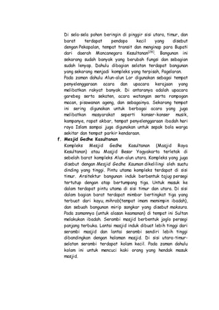 Di sela-sela pohon beringin di pinggir sisi utara, timur, dan
barat terdapat pendopo kecil yang disebut
dengan Pekapalan, tempat transit dan menginap para Bupati
dari daerah Mancanegara Kesultanan[28]
. Bangunan ini
sekarang sudah banyak yang berubah fungsi dan sebagian
sudah lenyap. Dahulu dibagian selatan terdapat bangunan
yang sekarang menjadi kompleks yang terpisah, Pagelaran.
Pada zaman dahulu Alun-alun Lor digunakan sebagai tempat
penyelenggaraan acara dan upacara kerajaan yang
melibatkan rakyat banyak. Di antaranya adalah upacara
garebeg serta sekaten, acara watangan serta rampogan
macan, pisowanan ageng, dan sebagainya. Sekarang tempat
ini sering digunakan untuk berbagai acara yang juga
melibatkan masyarakat seperti konser-konser musik,
kampanye, rapat akbar, tempat penyelenggaraan ibadah hari
raya Islam sampai juga digunakan untuk sepak bola warga
sekitar dan tempat parkir kendaraan.
f. Mesjid Gedhe Kasultanan
Kompleks Mesjid Gedhe Kasultanan (Masjid Raya
Kesultanan) atau Masjid Besar Yogyakarta terletak di
sebelah barat kompleks Alun-alun utara. Kompleks yang juga
disebut dengan Mesjid Gedhe Kauman dikelilingi oleh suatu
dinding yang tinggi. Pintu utama kompleks terdapat di sisi
timur. Arsitektur bangunan induk berbentuk tajug persegi
tertutup dengan atap bertumpang tiga. Untuk masuk ke
dalam terdapat pintu utama di sisi timur dan utara. Di sisi
dalam bagian barat terdapat mimbar bertingkat tiga yang
terbuat dari kayu, mihrab(tempat imam memimpin ibadah),
dan sebuah bangunan mirip sangkar yang disebut maksura.
Pada zamannya (untuk alasan keamanan) di tempat ini Sultan
melakukan ibadah. Serambi masjid berbentuk joglo persegi
panjang terbuka. Lantai masjid induk dibuat lebih tinggi dari
serambi masjid dan lantai serambi sendiri lebih tinggi
dibandingkan dengan halaman masjid. Di sisi utara-timur-
selatan serambi terdapat kolam kecil. Pada zaman dahulu
kolam ini untuk mencuci kaki orang yang hendak masuk
masjid.
 