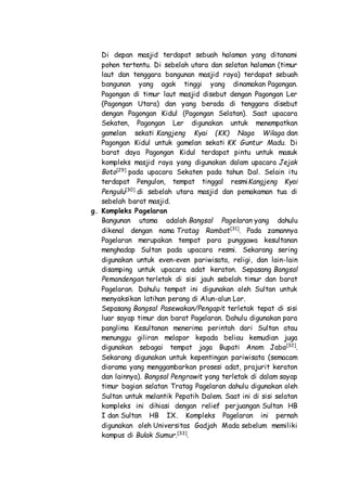 Di depan masjid terdapat sebuah halaman yang ditanami
pohon tertentu. Di sebelah utara dan selatan halaman (timur
laut dan tenggara bangunan masjid raya) terdapat sebuah
bangunan yang agak tinggi yang dinamakan Pagongan.
Pagongan di timur laut masjid disebut dengan Pagongan Ler
(Pagongan Utara) dan yang berada di tenggara disebut
dengan Pagongan Kidul (Pagongan Selatan). Saat upacara
Sekaten, Pagongan Ler digunakan untuk menempatkan
gamelan sekati Kangjeng Kyai (KK) Naga Wilaga dan
Pagongan Kidul untuk gamelan sekati KK Guntur Madu. Di
barat daya Pagongan Kidul terdapat pintu untuk masuk
kompleks masjid raya yang digunakan dalam upacara Jejak
Boto[29]
pada upacara Sekaten pada tahun Dal. Selain itu
terdapat Pengulon, tempat tinggal resmiKangjeng Kyai
Pengulu[30]
di sebelah utara masjid dan pemakaman tua di
sebelah barat masjid.
g. Kompleks Pagelaran
Bangunan utama adalah Bangsal Pagelaran yang dahulu
dikenal dengan nama Tratag Rambat[31]
. Pada zamannya
Pagelaran merupakan tempat para punggawa kesultanan
menghadap Sultan pada upacara resmi. Sekarang sering
digunakan untuk even-even pariwisata, religi, dan lain-lain
disamping untuk upacara adat keraton. Sepasang Bangsal
Pemandengan terletak di sisi jauh sebelah timur dan barat
Pagelaran. Dahulu tempat ini digunakan oleh Sultan untuk
menyaksikan latihan perang di Alun-alun Lor.
Sepasang Bangsal Pasewakan/Pengapit terletak tepat di sisi
luar sayap timur dan barat Pagelaran. Dahulu digunakan para
panglima Kesultanan menerima perintah dari Sultan atau
menunggu giliran melapor kepada beliau kemudian juga
digunakan sebagai tempat jaga Bupati Anom Jaba[32]
.
Sekarang digunakan untuk kepentingan pariwisata (semacam
diorama yang menggambarkan prosesi adat, prajurit keraton
dan lainnya). Bangsal Pengrawit yang terletak di dalam sayap
timur bagian selatan Tratag Pagelaran dahulu digunakan oleh
Sultan untuk melantik Pepatih Dalem. Saat ini di sisi selatan
kompleks ini dihiasi dengan relief perjuangan Sultan HB
I dan Sultan HB IX. Kompleks Pagelaran ini pernah
digunakan oleh Universitas Gadjah Mada sebelum memiliki
kampus di Bulak Sumur.[33]
.
 