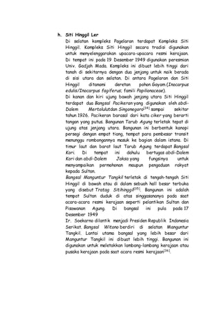 h. Siti Hinggil Ler
Di selatan kompleks Pagelaran terdapat Kompleks Siti
Hinggil. Kompleks Siti Hinggil secara tradisi digunakan
untuk menyelenggarakan upacara-upacara resmi kerajaan.
Di tempat ini pada 19 Desember 1949 digunakan peresmian
Univ. Gadjah Mada. Kompleks ini dibuat lebih tinggi dari
tanah di sekitarnya dengan dua jenjang untuk naik berada
di sisi utara dan selatan. Di antara Pagelaran dan Siti
Hinggil ditanami deretan pohon Gayam (Inocarpus
edulis/Inocarpus fagiferus; famili Papilionaceae).
Di kanan dan kiri ujung bawah jenjang utara Siti Hinggil
terdapat dua Bangsal Pacikeran yang digunakan oleh abdi-
Dalem Mertolulutdan Singonegoro[34]
sampai sekitar
tahun 1926. Pacikeran barasal dari kata ciker yang berarti
tangan yang putus. Bangunan Tarub Agung terletak tepat di
ujung atas jenjang utara. Bangunan ini berbentuk kanopi
persegi dengan empat tiang, tempat para pembesar transit
menunggu rombongannya masuk ke bagian dalam istana. Di
timur laut dan barat laut Tarub Agung terdapat Bangsal
Kori. Di tempat ini dahulu bertugas abdi-Dalem
Kori dan abdi-Dalem Jaksa yang fungsinya untuk
menyampaikan permohonan maupun pengaduan rakyat
kepada Sultan.
Bangsal Manguntur Tangkil terletak di tengah-tengah Siti
Hinggil di bawah atau di dalam sebuah hall besar terbuka
yang disebut Tratag Sitihinggil[35]
. Bangunan ini adalah
tempat Sultan duduk di atas singgasananya pada saat
acara-acara resmi kerajaan seperti pelantikan Sultan dan
Pisowanan Agung. Di bangsal ini pula pada 17
Desember 1949
Ir. Soekarno dilantik menjadi Presiden Republik Indonesia
Serikat. Bangsal Witono berdiri di selatan Manguntur
Tangkil. Lantai utama bangsal yang lebih besar dari
Manguntur Tangkil ini dibuat lebih tinggi. Bangunan ini
digunakan untuk meletakkan lambang-lambang kerajaan atau
pusaka kerajaan pada saat acara resmi kerajaan[36]
.
 