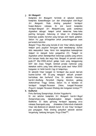 j. Sri Manganti
Kompleks Sri Manganti terletak di sebelah selatan
kompleks Kamandhungan Ler dan dihubungkan oleh Regol
Sri Manganti. Pada dinding penyekat terdapat
hiasan Makara raksasa. Di sisi barat kompleks
terdapat Bangsal Sri Manganti yang pada zamannya
digunakan sebagai tempat untuk menerima tamu-tamu
penting kerajaan. Sekarang di lokasi ini ditempatkan
beberapa pusaka keraton yang berupa alat musik gamelan.
Selain itu juga difungsikan untuk penyelenggaraan even
pariwisata keraton.
Bangsal Traju Mas yang berada di sisi timur dahulu menjadi
tempat para pejabat kerajaan saat mendampingi Sultan
dala menyambut tamu. Versi lain mengatakan kemungkinan
tempat ini menjadi balai pengadilan (?). Tempat ini
digunakan untuk menempatkan beberapa pusaka yang antara
lain berupa tandu dan meja hias. Bangsal ini pernah runtuh
pada 27 Mei 2006 akibat gempa bumi yang mengguncang
DIY dan Jawa Tengah. Setelah proses restorasi yang
memakan waktu yang lama akhirnya pada awal tahun 2010
bangunan ini telah berdiri lagi di tempatnya.
Di sebelah timur bangsal ini terdapat dua pucuk meriam
buatan Sultan HB II yang mengapit sebuah prasasti
berbahasa dan berhuruf Cina. Di sebelah timurnya
berdiri Gedhong Parentah Hageng Karaton, gedung
Administrasi Tinggi Istana. Selain itu di halaman ini
terdapat bangsal Pecaosan Jaksa, bangsal Pecaosan
Prajurit, bangsal Pecaosan Dhalang dan bangunan lainnya.[39]
k. Kedhaton
Pintu Gerbang Donopratopo, Kraton Yogyakarta
Di sisi selatan kompleks Sri Manganti berdiri Regol
Donopratopo yang menghubungkan dengan kompleks
Kedhaton. Di muka gerbang terdapat sepasang arca
raksasa Dwarapala yang dinamakan Cinkorobolo disebelah
timur dan Bolobuto di sebelah barat. Di sisi timur terdapat
pos penjagaan. Pada dinding penyekat sebelah selatan
tergantung lambang kerajaan, Praja Cihna[40]
.
 