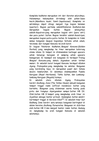 Kompleks kedhaton merupakan inti dari Keraton seluruhnya.
Halamannya kebanyakan dirindangi oleh pohon Sawo
kecik (Manilkara kauki; famili Sapotaceae). Kompleks ini
setidaknya dapat dibagi menjadi tiga bagian halaman
(quarter). Bagian pertama adalahPelataran Kedhaton dan
merupakan bagian Sultan. Bagian selanjutnya
adalah Keputren yang merupakan bagian istri (para istri)
dan para puteri Sultan. Bagian terakhir adalah Kesatriyan,
merupakan bagian putra-putra Sultan. Di kompleks ini tidak
semua bangunan maupun bagiannya terbuka untuk umum,
terutama dari bangsal Kencono ke arah barat.
Di bagian Pelataran Kedhaton, Bangsal Kencono (Golden
Pavilion) yang menghadap ke timur merupakan balairung
utama istana. Di tempat ini dilaksanakan berbagai upacara
untuk keluarga kerajaan di samping untuk upacara
kenegaraan. Di keempat sisi bangunan ini terdapat Tratag
Bangsal Kencana yang dahulu digunakan untuk latihan
menari. Di sebelah barat bangsal Kencana terdapat nDalem
Ageng Proboyakso yang menghadap ke selatan. Bangunan
yang berdinding kayu ini merupakan pusat dari Istana
secara keseluruhan. Di dalamnya disemayamkan Pusaka
Kerajaan (Royal Heirlooms), Tahta Sultan, dan Lambang-
lambang Kerajaan (Regalia) lainnya.
Di sebelah utara nDalem Ageng Proboyakso
berdiri Gedhong Jene (The Yellow House) sebuah bangunan
tempat tinggal resmi (official residence) Sultan yang
bertahta. Bangunan yang didominasi warna kuning pada
pintu dan tiangnya dipergunakan sampai Sultan HB IX.
Oleh Sultan HB X tempat yang menghadap arah timur ini
dijadikan sebagai kantor pribadi. Sedangkan Sultan sendiri
bertempat tinggal di Keraton Kilen[41]
. Di sebelah timur laut
Gedhong Jene berdiri satu-satunya bangunan bertingkat di
dalam keraton, Gedhong Purworetno. Bangunan ini didirikan
oleh Sultan HB V dan menjadi kantor resmi Sultan. Gedung
ini menghadap ke arah bangsal Kencana di sebelah
selatannya.
 