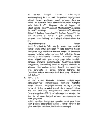 Di selatan bangsal Kencana berdiri Bangsal
Manis menghadap ke arah timur. Bangunan ini dipergunakan
sebagai tempat perjamuan resmi kerajaan. Sekarang
tempat ini digunakan untuk membersihkan pusaka kerajaan
pada bulan Suro[42]
. Bangunan lain di bagian ini
adalah Bangsal Kotak[43]
, Bangsal Mandalasana[44]
, Gedhong
Patehan[45]
, Gedhong Danartapura[46]
, Gedhong
Siliran[47]
, Gedhong Sarangbaya[48]
, Gedhong Gangsa[49]
, dan
lain sebagainya. Di tempat ini pula sekarang berdiri
bangunan baru, Gedhong Kaca sebagai museum Sultan HB
IX.
Keputren merupakan tempat
tinggal Permaisuri dan Selir raja. Di tempat yang memiliki
tempat khusus untuk beribadat [50]
pada zamannya tinggal
para puteri raja yang belum menikah. Tempat ini merupakan
kawasan tertutup sejak pertama kali didirikan hingga
sekarang. Kesatriyan pada zamannya digunakan sebagai
tempat tinggal para putera raja yang belum menikah.
Bangunan utamanya adalah Pendapa Kesatriyan, Gedhong
Pringgandani, dan Gedhong Srikaton. Bagian Kesatriyan ini
sekarang dipergunakan sebagai tempat penyelenggaraan
even pariwisata. Di antara Plataran Kedhaton dan
Kesatriyan dahulu merupakan istal kuda yang dikendarai
oleh Sultan.[51]
l. Kamagangan
Di sisi selatan kompleks Kedhaton terdapat Regol
Kamagangan yang menghubungkan kompleks Kedhaton
dengan kompleks Kemagangan. Gerbang ini begitu penting
karena di dinding penyekat sebelah utara terdapat patung
dua ekor ular yang menggambarkan tahun berdirinya
Keraton Yogyakarta[52]
. Di sisi selatannya pun terdapat dua
ekor ular di kanan dan kiri gerbang yang menggambarkan
tahun yang sama.
Dahulu kompleks Kemagangan digunakan untuk penerimaan
calon pegawai (abdi-Dalem Magang), tempat berlatih dan
ujian serta apel kesetiaan para abdi-Dalem magang.
 