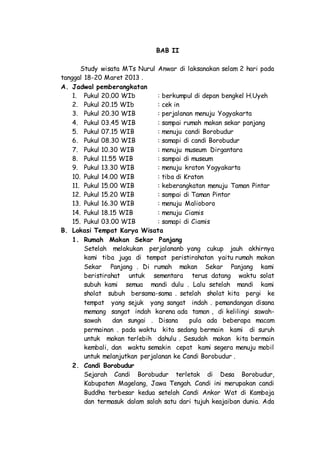 BAB II
Study wisata MTs Nurul Anwar di laksanakan selam 2 hari pada
tanggal 18-20 Maret 2013 .
A. Jadwal pemberangkatan
1. Pukul 20.00 WIb : berkumpul di depan bengkel H.Uyeh
2. Pukul 20.15 WIb : cek in
3. Pukul 20.30 WIB : perjalanan menuju Yogyakarta
4. Pukul 03.45 WIB : sampai rumah makan sekar panjang
5. Pukul 07.15 WIB : menuju candi Borobudur
6. Pukul 08.30 WIB : samapi di candi Borobudur
7. Pukul 10.30 WIB : menuju museum Dirgantara
8. Pukul 11.55 WIB : sampai di museum
9. Pukul 13.30 WIB : menuju kraton Yogyakarta
10. Pukul 14.00 WIB : tiba di Kraton
11. Pukul 15.00 WIB : keberangkatan menuju Taman Pintar
12. Pukul 15.20 WIB : sampai di Taman Pintar
13. Pukul 16.30 WIB : menuju Malioboro
14. Pukul 18.15 WIB : menuju Ciamis
15. Pukul 03.00 WIB : samapi di Ciamis
B. Lokasi Tempat Karya Wisata
1. Rumah Makan Sekar Panjang
Setelah melakukan perjalananb yang cukup jauh akhirnya
kami tiba juga di tempat peristirahatan yaitu rumah makan
Sekar Panjang . Di rumah makan Sekar Panjang kami
beristirahat untuk sementara terus datang waktu solat
subuh kami semua mandi dulu . Lalu setelah mandi kami
sholat subuh bersama-sama . setelah sholat kita pergi ke
tempat yang sejuk yang sangat indah . pemandangan disana
memang sangat indah karena ada taman , di kelilingi sawah-
sawah dan sungai . Disana pula ada beberapa macam
permainan . pada waktu kita sedang bermain kami di suruh
untuk makan terlebih dahulu . Sesudah makan kita bermain
kembali, dan waktu semakin cepat kami segera menuju mobil
untuk melanjutkan perjalanan ke Candi Borobudur .
2. Candi Borobudur
Sejarah Candi Borobudur terletak di Desa Borobudur,
Kabupaten Magelang, Jawa Tengah. Candi ini merupakan candi
Buddha terbesar kedua setelah Candi Ankor Wat di Kamboja
dan termasuk dalam salah satu dari tujuh keajaiban dunia. Ada
 
