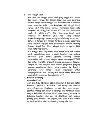 n. Siti Hinggil Kidul
Arti dari Siti Hinggil yaitu tanah yang tinggi, siti : tanah
dan hinggil : tinggi. Siti Hinggil Kidul atau yang sekarang
dikenal denganSasana Hinggil Dwi Abad terletak di sebelah
utara alun-alun Kidul. Luas kompleks Siti Hinggil Kidul
kurang lebih 500 meter persegi. Permukaan tanah pada
bangunan ini ditinggikan sekitar 150 cm dari permukaan
tanah di sekitarnya[55]
. Sisi timur-utara-barat dari
kompleks ini terdapat jalan kecil yang disebut
dengan Pamengkang, tempat orang berlalu lalang setiap hari.
Dahulu di tengah Siti Hinggil terdapat pendapa sederhana
yang kemudian dipugar pada 1956 menjadi sebuah Gedhong
Sasana Hinggil Dwi Abad sebagai tanda peringatan 200
tahun kota Yogyakarta.
Siti Hinggil Kidul digunakan pada zaman dulu oleh Sultan
untuk menyaksikan para prajurit keraton yang sedang
melakukan gladi bersih upacara Garebeg, tempat
menyaksikan adu manusia dengan macan (rampogan)[56]
[?]
dan untuk berlatih prajurit perempuan, Langen Kusumo.
Tempat ini pula menjadi awal prosesi perjalanan panjang
upacara pemakaman Sultan yang mangkat ke Imogiri.
Sekarang, Siti Hinggil Kidul digunakan untuk
mempergelarkan seni pertunjukan untuk umum khususnya
wayang kulit, pameran, dan sebagainya.[57]
o. Komplek Belakang
Alun-alun Kidul
Alun-alun Kidul (Selatan) adalah alun-alun di bagian Selatan
Keraton Yogyakarta. Alun-alun Kidul sering pula disebut
sebagaiPengkeran. Pengkeran berasal dari kata pengker
(bentuk krama) dari mburi (belakang). Hal tersebut sesuai
dengan keletakan alun-alun Kidul yang memang terletak di
belakang keraton. Alun-alun ini dikelilingi oleh tembok
persegi yang memiliki lima gapura, satu buah di sisi selatan
serta di sisi timur dan barat masing-masing dua buah.
 