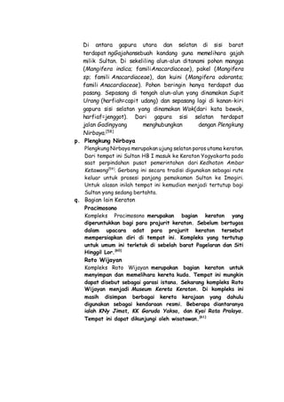 Di antara gapura utara dan selatan di sisi barat
terdapat ngGajahansebuah kandang guna memelihara gajah
milik Sultan. Di sekeliling alun-alun ditanami pohon mangga
(Mangifera indica; familiAnacardiaceae), pakel (Mangifera
sp; famili Anacardiaceae), dan kuini (Mangifera odoranta;
famili Anacardiaceae). Pohon beringin hanya terdapat dua
pasang. Sepasang di tengah alun-alun yang dinamakan Supit
Urang (harfiah=capit udang) dan sepasang lagi di kanan-kiri
gapura sisi selatan yang dinamakan Wok(dari kata bewok,
harfiaf=jenggot). Dari gapura sisi selatan terdapat
jalan Gadingyang menghubungkan dengan Plengkung
Nirbaya.[58]
p. Plengkung Nirbaya
Plengkung Nirbaya merupakan ujung selatan poros utama keraton.
Dari tempat ini Sultan HB I masuk ke Keraton Yogyakarta pada
saat perpindahan pusat pemerintahan dari Kedhaton Ambar
Ketawang[59]
. Gerbang ini secara tradisi digunakan sebagai rute
keluar untuk prosesi panjang pemakaman Sultan ke Imogiri.
Untuk alasan inilah tempat ini kemudian menjadi tertutup bagi
Sultan yang sedang bertahta.
q. Bagian lain Keraton
Pracimosono
Kompleks Pracimosono merupakan bagian keraton yang
diperuntukkan bagi para prajurit keraton. Sebelum bertugas
dalam upacara adat para prajurit keraton tersebut
mempersiapkan diri di tempat ini. Kompleks yang tertutup
untuk umum ini terletak di sebelah barat Pagelaran dan Siti
Hinggil Lor.[60]
Roto Wijayan
Kompleks Roto Wijayan merupakan bagian keraton untuk
menyimpan dan memelihara kereta kuda. Tempat ini mungkin
dapat disebut sebagai garasi istana. Sekarang kompleks Roto
Wijayan menjadi Museum Kereta Keraton. Di kompleks ini
masih disimpan berbagai kereta kerajaan yang dahulu
digunakan sebagai kendaraan resmi. Beberapa diantaranya
ialah KNy Jimat, KK Garuda Yaksa, dan Kyai Rata Pralaya.
Tempat ini dapat dikunjungi oleh wisatawan.[61]
 