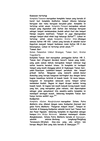 Kawasan tertutup
Kompleks Tamanan merupakan kompleks taman yang berada di
barat laut kompleks Kedhaton tempat dimana keluarga
kerajaan dan tamu kerajaan berjalan-jalan. Kompleks ini
tertutup untuk umum. Kompleks Panepen merupakan sebuah
masjid yang digunakan oleh Sultan dan keluarga kerajaan
sebagai tempat melaksanakan ibadah sehari-hari dan tempat
Nenepi (sejenis meditasi). Tempat ini juga dipergunakan
sebagai tempat akad nikah bagi keluarga Sultan[62]
. Lokasi ini
tertutup untuk umum. Kompleks Kraton Kilen dibangun
semasa Sultan HB VII. Lokasi yang berada di sebelah barat
Keputren menjadi tempat kediaman resmi Sultan HB X dan
keluarganya. Lokasi ini tertutup untuk umum.[63]
Taman Sari
Kolam Pemandian Umbul Binangun, Taman Sari, Kraton
Yogyakarta
Kompleks Taman Sari merupakan peninggalan Sultan HB I.
Taman Sari (Fragrant Garden) berarti taman yang indah,
yang pada zaman dahulu merupakan tempat rekreasi bagi
sultan beserta kerabat istana. Di kompleks ini terdapat
tempat yang masih dianggap sakral di lingkungan Taman Sari,
yakni Pasareyan Ledoksari tempat peraduan dan tempat
pribadi Sultan. Bangunan yang menarik adalah Sumur
Gumuling yang berupa bangunan bertingkat dua dengan lantai
bagian bawahnya terletak di bawah tanah. Di masa lampau,
bangunan ini merupakan semacam surau tempat sultan
melakukan ibadah. Bagian ini dapat dicapai melalui lorong
bawah tanah. Di bagian lain masih banyak lorong bawah tanah
yang lain, yang merupakan jalan rahasia, dan dipersiapkan
sebagai jalan penyelamat bila sewaktu-waktu kompleks ini
mendapat serangan musuh. Sekarang kompleks Taman Sari
hanya tersisa sedikit saja.[64]
Kadipaten
Kompleks nDalem Mangkubumen merupakan Istana Putra
Mahkota atau dikenal dengan nama Kadipaten (berasal dari
gelar Putra Mahkota: "Pangeran Adipati Anom". Tempat ini
terletak di Kampung Kadipaten sebelah barat laut Taman Sari
dan Pasar Ngasem. Sekarang kompleks ini digunakan sebagai
kampus Univ Widya Mataram. Sebelum menempati nDalem
Mangkubumen, Istana Putra Mahkota berada di Sawojajar,
sebelah selatan Gerbang Lengkung/Plengkung
Tarunasura (Wijilan). Sisa-sisa yang ada antara lain
berupa Masjid Selo yang dulu berada di Sawojajar.[65]
 