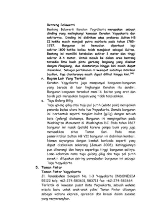 Benteng Baluwerti
Benteng Baluwerti Keraton Yogyakarta merupakan sebuah
dinding yang melingkungi kawasan Keraton Yogyakarta dan
sekitarnya. Dinding ini didirikan atas prakarsa Sultan HB
II ketika masih menjadi putra mahkota pada tahun 1785-
1787. Bangunan ini kemudian diperkuat lagi
sekitar 1809 ketika beliau telah menjabat sebagai Sultan.
Benteng ini memiliki ketebalan sekitar 3 meter dan tinggi
sekitar 3-4 meter. Untuk masuk ke dalam area benteng
tersedia lima buah pintu gerbang lengkung yang disebut
dengan Plengkung, dua diantaranya hingga kini masih dapat
disaksikan. Sebagai pertahanan di keempat sudutnya didirikan
bastion, tiga diantaranya masih dapat dilihat hingga kini.[66]
r. Bagian Lain Yang Terkait
Keraton Yogyakarta juga mempunyai bangunan-bangunan
yang berada di luar lingkungan Keraton itu sendiri.
Bangunan-bangunan tersebut memiliki kaitan yang erat dan
boleh jadi merupakan bagian yang tidak terpisahkan.
s. Tugu Golong Gilig
Tugu golong gilig atau tugu pal putih (white pole) merupakan
penanda batas utara kota tua Yogyakarta. Semula bangunan
ini berbentuk seperti tongkat bulat (gilig) dengan sebuah
bola (golong) diatasnya. Bangunan ini mengingatkan pada
Washington Monument di Washington DC. Pada tahun 1867
bangunan ini rusak (patah) karena gempa bumi yang juga
merusakkan situs Taman Sari. Pada masa
pemerintahan Sultan HB VII bangunan ini didirikan kembali.
Namun sayangnya dengan bentuk berbeda seperti yang
dapat disaksikan sekarang (Januari 2008). Ketinggiannya
pun dikurangi dan hanya sepertiga tinggi bangunan aslinya.
Lama-kelamaan nama tugu golong gilig dan tugu pal putih
semakin dilupakan seiring penyebutan bangunan ini sebagai
Tugu Yogyakarta.
5. Taman Pintar
Taman Pintar Yogyakarta
Jl. Panembahan Senopati No. 1-3 Yogyakarta INDONESIA
55122 telp: +62-274-583631, 583713 fax: +62-274-583664
Terletak di kawasan pusat Kota Yogyakarta, sebuah wahana
wisata baru untuk anak-anak yakni Taman Pintar dibangun
sebagai wahana ekpresi, apresiasi dan kreasi dalam suasana
yang menyenangkan.
 