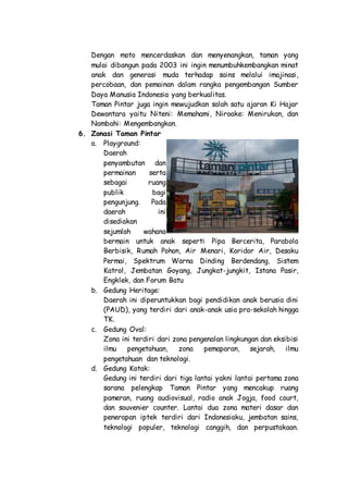 Dengan moto mencerdaskan dan menyenangkan, taman yang
mulai dibangun pada 2003 ini ingin menumbuhkembangkan minat
anak dan generasi muda terhadap sains melalui imajinasi,
percobaan, dan pemainan dalam rangka pengembangan Sumber
Daya Manusia Indonesia yang berkualitas.
Taman Pintar juga ingin mewujudkan salah satu ajaran Ki Hajar
Dewantara yaitu Niteni: Memahami, Niroake: Menirukan, dan
Nambahi: Mengembangkan.
6. Zonasi Taman Pintar
a. Playground:
Daerah
penyambutan dan
permainan serta
sebagai ruang
publik bagi
pengunjung. Pada
daerah ini
disediakan
sejumlah wahana
bermain untuk anak seperti Pipa Bercerita, Parabola
Berbisik, Rumah Pohon, Air Menari, Koridor Air, Desaku
Permai, Spektrum Warna Dinding Berdendang, Sistem
Katrol, Jembatan Goyang, Jungkat-jungkit, Istana Pasir,
Engklek, dan Forum Batu
b. Gedung Heritage:
Daerah ini diperuntukkan bagi pendidikan anak berusia dini
(PAUD), yang terdiri dari anak-anak usia pra-sekolah hingga
TK.
c. Gedung Oval:
Zona ini terdiri dari zona pengenalan lingkungan dan eksibisi
ilmu pengetahuan, zona pemaparan, sejarah, ilmu
pengetahuan dan teknologi.
d. Gedung Kotak:
Gedung ini terdiri dari tiga lantai yakni lantai pertama zona
sarana pelengkap Taman Pintar yang mencakup ruang
pameran, ruang audiovisual, radio anak Jogja, food court,
dan souvenier counter. Lantai dua zona materi dasar dan
penerapan iptek terdiri dari Indonesiaku, jembatan sains,
teknologi populer, teknologi canggih, dan perpustakaan.
 