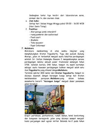 Sedangkan lantai tiga terdiri dari laboratorium sains,
animasi dan tv, dan courses class.
e. Jam buka:
Setiap hari Selasa hingga Minggu pukul 09.00 - 16.00 WIB
(Hari Senin Tutup)
f. Fasilitas:
- Alat peraga iptek interaktif
- ruang pameran dan audiovisual
- Food court
– Mushola
- Toko souvenir
- Pusat Informasi
7. Malioboro
Malioboro membentang di atas sumbu imajiner yang
menghubungkan Kraton Yogyakarta, Tugu dan puncak Gunung
Merapi, jalan ini terbentuk menjadi suatu lokalitas perdagangan
setelah Sri Sultan Hamengku Buwono I mengembangkan sarana
perdagangan melalui sebuah pasar tradisional semenjak tahun
1758. Setelah berlalu 248 tahun, tempat itu masih bertahan
sebagai suatu kawasan perdagangan bahkan menjadi salah satu
ikon Yogyakarta yang dikenal denganMalioboro.
Terletak sekitar 800 meter dari Kraton Yogyakarta, tempat ini
dulunya dipenuhi dengan karangan bunga setiap kali Kraton
melaksanakan perayaan. Malioboro yang dalam bahasa
sansekerta berarti "karangan bunga" menjadi dasar penamaan
jalan tersebut.
Diapit pertokoan, perkantoran, rumah makan, hotel berbintang
dan bangunan bersejarah, jalan yang dulunya sempat menjadi
basis perjuangan saat agresi militer Belanda ke-2 pada tahun
 