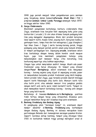 1948 juga pernah menjadi lahan pengembaraan para seniman
yang tergabung dalam komunitasPersada Studi Klub ( PSK )
pimpinan seniman Umbul Landu Paranggi semenjak tahun 1970-
an hingga sekitar tahun 1990.
8. Surga Cinderamata
Menikmati pengalaman berbelanja, berburu cinderamata khas
Jogja, wisatawan bisa berjalan kaki sepanjang bahu jalan yang
berkoridor ( arcade ). Di sini akan ditemui banyak pedagang kaki
lima yang menggelar dagangannya. Mulai dari produk kerajinan
lokal seperti batik, hiasan rotan, wayang kulit, kerajinan bambu (
gantungan kunci, lampu hias dan lain sebagainya ) juga blangkon (
topi khas Jawa / Jogja ) serta barang-barang perak, hingga
pedagang yang menjual pernak pernik umum yang banyak ditemui
di tempat perdagangan lain. Sepanjang arcade, wisatawan selain
bisa berbelanja dengan tenang dalam kondisi cerah maupun
hujan, juga bisa menikmati pengalaman belanja yang
menyenangkan saat menawar harga. Jika beruntung, bisa
berkurang sepertiga atau bahkan separuhnya.
Jangan lupa untuk menyisakan sedikit tenaga. Masih ada pasar
tradisional yang harus dikunjungi. Di tempat yang dikenal
dengan Pasar Beringharjo, selain wisatawan bisa menjumpai
barang - barang sejenis yang dijual di sepanjang arcade, pasar
ini menyediakan beraneka produk tradisional yang lebih lengkap.
Selain produk lokal Jogja, juga tersedia produk daerah tetangga
seperti batik Pekalongan atau batik Solo. Mencari batik tulis
atau batik print, atau sekedar mencari tirai penghias jendela
dengan motif unik serta sprei indah bermotif batik. Tempat ini
akan memuaskan hasrat berbelanja barang - barang unik dengan
harga yang lebih murah.
Berbelanja di kawasan Malioboro serta Beringharjo, pastikan
tidak tertipu dengan harga yang ditawarkan. Biasanya para
penjual menaikkan harga dari biasanya bagi para wisatawan.
9. Benteng Vredeburg dan Gedung Agung
Di penghujung jalan "karangan bunga" ini, wisatawan dapat
mampir sebentar di Benteng Vredeburg yang berhadapan
dengan Gedung Agung. Benteng ini dulunya merupakan basis
perlindungan Belanda dari kemungkinan serangan pasukan Kraton.
Seperti lazimnya setiap benteng, tempat yang dibangun tahun
1765 ini berbentuk tembok tinggi persegi melingkari areal di
 