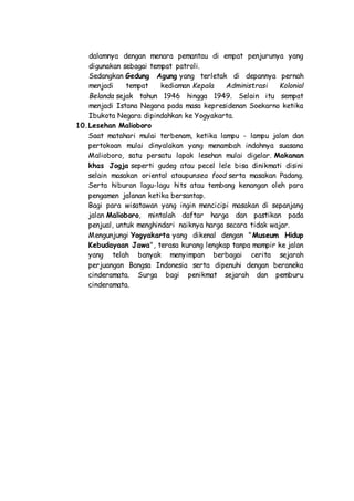 dalamnya dengan menara pemantau di empat penjurunya yang
digunakan sebagai tempat patroli.
Sedangkan Gedung Agung yang terletak di depannya pernah
menjadi tempat kediaman Kepala Administrasi Kolonial
Belanda sejak tahun 1946 hingga 1949. Selain itu sempat
menjadi Istana Negara pada masa kepresidenan Soekarno ketika
Ibukota Negara dipindahkan ke Yogyakarta.
10.Lesehan Malioboro
Saat matahari mulai terbenam, ketika lampu - lampu jalan dan
pertokoan mulai dinyalakan yang menambah indahnya suasana
Malioboro, satu persatu lapak lesehan mulai digelar. Makanan
khas Jogja seperti gudeg atau pecel lele bisa dinikmati disini
selain masakan oriental ataupunsea food serta masakan Padang.
Serta hiburan lagu-lagu hits atau tembang kenangan oleh para
pengamen jalanan ketika bersantap.
Bagi para wisatawan yang ingin mencicipi masakan di sepanjang
jalan Malioboro, mintalah daftar harga dan pastikan pada
penjual, untuk menghindari naiknya harga secara tidak wajar.
Mengunjungi Yogyakarta yang dikenal dengan "Museum Hidup
Kebudayaan Jawa", terasa kurang lengkap tanpa mampir ke jalan
yang telah banyak menyimpan berbagai cerita sejarah
perjuangan Bangsa Indonesia serta dipenuhi dengan beraneka
cinderamata. Surga bagi penikmat sejarah dan pemburu
cinderamata.
 