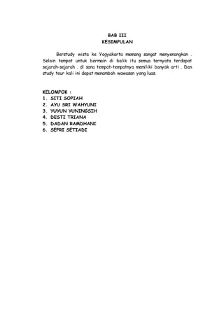 BAB III
KESIMPULAN
Berstudy wista ke Yogyakarta memang sangat menyenangkan .
Selain tempat untuk bermain di balik itu semua ternyata terdapat
sejarah-sejarah . di sana tempat-tempatnya memiliki banyak arti . Dan
study tour kali ini dapat menambah wawasan yang luas.
KELOMPOK :
1. SITI SOPIAH
2. AYU SRI WAHYUNI
3. YUYUN YUNINGSIH
4. DESTI TRIANA
5. DADAN RAMDHANI
6. SEPRI SETIADI
 