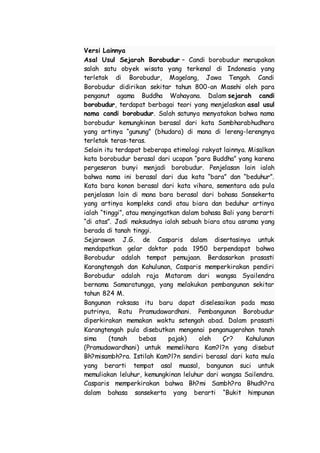 Versi Lainnya
Asal Usul Sejarah Borobudur – Candi borobudur merupakan
salah satu obyek wisata yang terkenal di Indonesia yang
terletak di Borobudur, Magelang, Jawa Tengah. Candi
Borobudur didirikan sekitar tahun 800-an Masehi oleh para
penganut agama Buddha Wahayana. Dalam sejarah candi
borobudur, terdapat berbagai teori yang menjelaskan asal usul
nama candi borobudur. Salah satunya menyatakan bahwa nama
borobudur kemungkinan berasal dari kata Sambharabhudhara
yang artinya “gunung” (bhudara) di mana di lereng-lerengnya
terletak teras-teras.
Selain itu terdapat beberapa etimologi rakyat lainnya. Misalkan
kata borobudur berasal dari ucapan “para Buddha” yang karena
pergeseran bunyi menjadi borobudur. Penjelasan lain ialah
bahwa nama ini berasal dari dua kata “bara” dan “beduhur”.
Kata bara konon berasal dari kata vihara, sementara ada pula
penjelasan lain di mana bara berasal dari bahasa Sansekerta
yang artinya kompleks candi atau biara dan beduhur artinya
ialah “tinggi”, atau mengingatkan dalam bahasa Bali yang berarti
“di atas”. Jadi maksudnya ialah sebuah biara atau asrama yang
berada di tanah tinggi.
Sejarawan J.G. de Casparis dalam disertasinya untuk
mendapatkan gelar doktor pada 1950 berpendapat bahwa
Borobudur adalah tempat pemujaan. Berdasarkan prasasti
Karangtengah dan Kahulunan, Casparis memperkirakan pendiri
Borobudur adalah raja Mataram dari wangsa Syailendra
bernama Samaratungga, yang melakukan pembangunan sekitar
tahun 824 M.
Bangunan raksasa itu baru dapat diselesaikan pada masa
putrinya, Ratu Pramudawardhani. Pembangunan Borobudur
diperkirakan memakan waktu setengah abad. Dalam prasasti
Karangtengah pula disebutkan mengenai penganugerahan tanah
sima (tanah bebas pajak) oleh Çr? Kahulunan
(Pramudawardhani) untuk memelihara Kam?l?n yang disebut
Bh?misambh?ra. Istilah Kam?l?n sendiri berasal dari kata mula
yang berarti tempat asal muasal, bangunan suci untuk
memuliakan leluhur, kemungkinan leluhur dari wangsa Sailendra.
Casparis memperkirakan bahwa Bh?mi Sambh?ra Bhudh?ra
dalam bahasa sansekerta yang berarti “Bukit himpunan
 