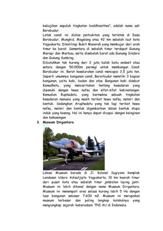 kebajikan sepuluh tingkatan boddhisattwa”, adalah nama asli
Borobudur.
Letak candi ini diatas perbukitan yang terletak di Desa
Borobudur, Mungkid, Magelang atau 42 km sebelah laut kota
Yogyakarta. Dikelilingi Bukit Manoreh yang membujur dari arah
timur ke barat. Sementara di sebelah timur terdapat Gunung
Merapi dan Merbau, serta disebelah barat ada Gunumg Sindoro
dan Gunung Sumbing.
Dibutuhkan tak kurang dari 2 juta balok batu andesit atau
setara dengan 50.000m persegi untuk membangun Candi
Borobudur ini. Berat keseluruhan candi mencapai 3,5 juta ton.
Seperti umumnya bangunan candi, Bororbudur memiliki 3 bagian
bangunan, yaitu kaki, badan dan atas. Bangunan kaki disebut
Kamadhatu, yang menceritakan tentang kesadaran yang
dipenuhi dengan hawa nafsu dan sifat-sifat kebinatangan.
Kemudian Ruphadatu, yang bermakna sebuah tingkatan
kesadaran manusia yang masih terikat hawa nafsu, materi dan
bentuk. Sedangkan Aruphadatu yang tak lagi terikat hawa
nafsu, materi dan bentuk digambarkan dalam bentuk stupa
induk yang kosong. Hal ini hanya dapat dicapai dengan keinginan
dan kekosongan
3. Museum Dirgantara
Lokasi Museum berada di Jl. Kolonel Sugiyono komplek
Landasan Udara Adisutjipto Yogyakarta, 10 km kearah timur
dari pusat kota atau sebelah timur jembatan laying janti.
Museum ini lebih dikenal dengan nama Museum Dirgantara.
Museum ini menempati area seluas kurang lebih 5 Ha dengan
luas bangunan sebesar 7.600 m2. Museum ini merupakan
museum terbesar dan paling lengkap koleksinya yang
mengiungkap sejarah keberadaan TNI AU di Indonesia.
 