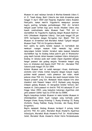 Museum ini awal mulanya berada di Markas Komando Udara V,
di Jl. Tanah Abang Bukit Jakarta dan telah diresmikan pada
tanggal 4 April 1969 oleh Panglima Angkatan Udara Roesmin
Noerjadin, namun menilik Yogyakarta mempunyai peranan
begitu penting terhadap perkembangan TNI AU terlebih
menjadi pusat latihan bagi para taruna Akademi Udara atau
kawah candradimuka maka Museum Pusat TNI AU ini
dipindahkan ke Yogyakarta digabung dengan Museum Ksatrian
AAU (Akadewmi Angkatan Udara). Dan pada tanggal 29 juni
1978 bertepatan dengan Peringatan Hari Bhakti TNI AU
Museum ini diresmikan oleh Marsekal Ashadi Tjahjadi menjadi
Museum Pusat TNI AU Dirgantara Mandala.
Dari waktu ke waktu koleksi museum ini bertambah dan
membuat ruangan museum tidak memadai lagi untuk
menyiompan koleksi koleksi tersebut maka museum kemudian
dipindahkan lagi ke Gudang bekas pabrik gula di Woonocatur
yang masih berada dalam kawasan Landasan Udara Adisutjipto.
Gudang ini dulunya pada saat zaman Jepan digunakan sebagai
hangar pesawat dan gudang senjata. Peresmian tempat yang
baru ini dilakukan oleh Kepala Staff TNI AU , Marsekal TNI
Sukardi pada tanggal 29 Juli 1984.
Koleksi Museum saat ini sudah mencapai ribuan, diantaranya
alutsista (alat Utama Sistem Senjata) dengan banyak ragam,
puluhan model pesawat, radio pemancar dan radar, model
pakaian dinas TNI AU, Diorama dan masih banyak koleksi foto
maupun prasasti yang lain. Memasuki halam museum kita akan
disambut oleh Pesawat tempur A4-E Skyhawk yang dipajang
didepan gedung Museum, ini merupakan koleksi terbaru dari
museum ini. Jenis pesawat ini dimiliki TNI AU sebanyak 37 unit
hingga tahun 2003, yang kemudian beberapa digantikan oleh
jenis pesawat Sukhoi type Su-27SK dan Su-30MK.
Begitu banyaknya koleksi Museum ini maka koleksi Museum ini
dikelompokkan dalam tujuh ruangan yang berbeda yakni
Ruangan Utama, Ruang Kronologi I, Ruang Kronologi II, Ruang
Alutsista, Ruang Paskhas, Ruang Diorama, dan Ruang Minat
Dirgantara.
Begitu memasuki Gedung Museum terdapat 4 patung tokoh
perintis TNI AU yakni, Marsekal Muda Anumerta Agustinus
Adisutjipto, Marsekal Muda Anumerta Prof. Dr. Abdulrachman
Saleh, Marsekal Muda Anumerta Abdul Halim Perdanakusuma
 