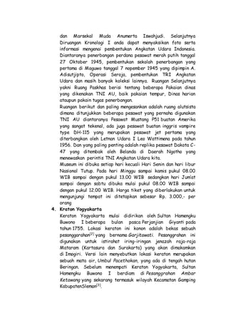 dan Marsekal Muda Anumerta Iswahjudi. Selanjutnya
Diruangan Kronologi I anda dapat menyaksikan foto serta
informasi mengenai pembentukan Angkatan Udara Indonesia.
Diantaranya penerbangan perdana pesawat merah putih tanggal
27 Oktober 1945, pembentukan sekolah penerbangan yang
pertama di Maguwo tanggal 7 nopember 1945 yang dipimpin A.
Adisutjipto, Operasi Seroja, pembentukan TRI Angkatan
Udara dan masih banyak koleksi lainnya. Ruangan Selanjutnya
yakni Ruang Paskhas berisi tentang beberapa Pakaian dinas
yang dikenakan TNI AU, baik pakaian tempur, Dinas harian
ataupun pakain tugas penerbangan.
Ruangan berikut dan paling mengesankan adalah ruang alutsista
dimana ditunjukkan beberapa pesawat yang pernaha digunakan
TNI AU diantaranya Pesawat Mustang P51 buatan Amerika
yang sangat tekenal, ada juga pesawat buatan inggris vampire
type DH-115 yang merupakan pesawat jet pertama yang
diterbangkan oleh Letnan Udara I Leo Wattimena pada tahun
1956. Dan yang paling penting adalah replika pesawat Dakota C-
47 yang ditembak oleh Belanda di Daerah Ngotho yang
menewaskan perintis TNI Angkatan Udara kita.
Museum ini dibuka setiap hari kecuali Hari Senin dan hari libur
Nasional Tutup. Pada hari Minggu sampai kamis pukul 08.00
WIB sampai dengan pukul 13.00 WIB sedangkan hari Jum’at
sampai dengan sabtu dibuka mulai pukul 08.00 WIB sampai
dengan pukul 12.00 WIB. Harga tiket yang diberlakukan untuk
mengunjungi tempat ini ditetapkan sebesar Rp. 3.000,- per
orang
4. Kraton Yogyakarta
Keraton Yogyakarta mulai didirikan oleh Sultan Hamengku
Buwono I beberapa bulan pasca Perjanjian Giyanti pada
tahun 1755. Lokasi keraton ini konon adalah bekas sebuah
pesanggarahan[2]
yang bernama Garjitawati. Pesanggrahan ini
digunakan untuk istirahat iring-iringan jenazah raja-raja
Mataram (Kartasura dan Surakarta) yang akan dimakamkan
di Imogiri. Versi lain menyebutkan lokasi keraton merupakan
sebuah mata air, Umbul Pacethokan, yang ada di tengah hutan
Beringan. Sebelum menempati Keraton Yogyakarta, Sultan
Hamengku Buwono I berdiam di Pesanggrahan Ambar
Ketawang yang sekarang termasuk wilayah Kecamatan Gamping
KabupatenSleman[3]
.
 