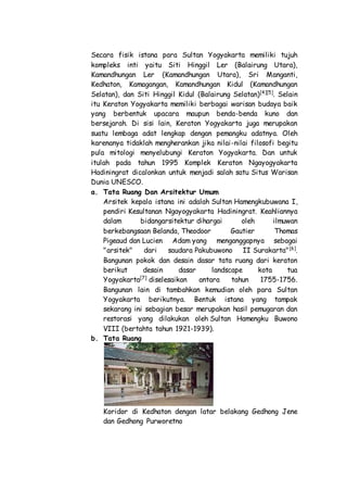 Secara fisik istana para Sultan Yogyakarta memiliki tujuh
kompleks inti yaitu Siti Hinggil Ler (Balairung Utara),
Kamandhungan Ler (Kamandhungan Utara), Sri Manganti,
Kedhaton, Kamagangan, Kamandhungan Kidul (Kamandhungan
Selatan), dan Siti Hinggil Kidul (Balairung Selatan)[4][5]
. Selain
itu Keraton Yogyakarta memiliki berbagai warisan budaya baik
yang berbentuk upacara maupun benda-benda kuno dan
bersejarah. Di sisi lain, Keraton Yogyakarta juga merupakan
suatu lembaga adat lengkap dengan pemangku adatnya. Oleh
karenanya tidaklah mengherankan jika nilai-nilai filosofi begitu
pula mitologi menyelubungi Keraton Yogyakarta. Dan untuk
itulah pada tahun 1995 Komplek Keraton Ngayogyakarta
Hadiningrat dicalonkan untuk menjadi salah satu Situs Warisan
Dunia UNESCO.
a. Tata Ruang Dan Arsitektur Umum
Arsitek kepala istana ini adalah Sultan Hamengkubuwana I,
pendiri Kesultanan Ngayogyakarta Hadiningrat. Keahliannya
dalam bidangarsitektur dihargai oleh ilmuwan
berkebangsaan Belanda, Theodoor Gautier Thomas
Pigeaud dan Lucien Adam yang menganggapnya sebagai
"arsitek" dari saudara Pakubuwono II Surakarta"[6]
.
Bangunan pokok dan desain dasar tata ruang dari keraton
berikut desain dasar landscape kota tua
Yogyakarta[7]
diselesaikan antara tahun 1755-1756.
Bangunan lain di tambahkan kemudian oleh para Sultan
Yogyakarta berikutnya. Bentuk istana yang tampak
sekarang ini sebagian besar merupakan hasil pemugaran dan
restorasi yang dilakukan oleh Sultan Hamengku Buwono
VIII (bertahta tahun 1921-1939).
b. Tata Ruang
Koridor di Kedhaton dengan latar belakang Gedhong Jene
dan Gedhong Purworetno
 