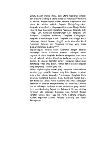 Dahulu bagian utama istana, dari utara keselatan, dimulai
dari Gapura Gladhag di utara sampai di Plengkung[8]
Nirboyo
di selatan. Bagian-bagian utama keraton Yogyakarta dari
utara ke selatan adalah: Gapura Gladag-Pangurakan;
Kompleks Alun-alun Ler (Lapangan Utara) dan Mesjid Gedhe
(Masjid Raya Kerajaan); Kompleks Pagelaran, Kompleks Siti
Hinggil Ler, Kompleks Kamandhungan Ler; Kompleks Sri
Manganti; Kompleks Kedhaton; Kompleks Kamagangan;
Kompleks Kamandhungan Kidul; Kompleks Siti Hinggil Kidul
(sekarang disebut Sasana Hinggil); serta Alun-alun Kidul
(Lapangan Selatan) dan Plengkung Nirbaya yang biasa
disebut Plengkung Gadhing[9][10]
.
Bagian-bagian sebelah utara Kedhaton dengan sebelah
selatannya boleh dikatakan simetris. Sebagian besar
bagunan di utara Kompleks Kedhaton menghadap arah utara
dan di sebelah selatan Kompleks Kedhaton menghadap ke
selatan. Di daerah Kedhaton sendiri bangunan kebanyakan
menghadap timur atau barat. Namun demikian ada bangunan
yang menghadap ke arah yang lain.
Selain bagian-bagian utama yang berporos utara-selatan
keraton juga memiliki bagian yang lain. Bagian tersebut
antara lain adalah Kompleks Pracimosono, Kompleks Roto
Wijayan, Kompleks Keraton Kilen, Kompleks Taman Sari,
dan Kompleks Istana Putra Mahkota (mula-mula Sawojajar
kemudian di nDalem Mangkubumen). Di sekeliling Keraton
dan di dalamnya terdapat sistem pertahanan yang terdiri
dari tembok/dinding Cepuri dan Baluwerti. Di luar dinding
tersebut ada beberapa bangunan yang terkait dengan
keraton antara lain Tugu Pal Putih, Gedhong Krapyak,
nDalem Kepatihan (Istana Perdana Menteri), dan Pasar
Beringharjo.
 