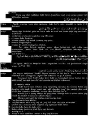 a. mandi;
Orang yang akan melakukan shalat Jum’at disunnahkan mandi sesuai dengan anjuran Nabi
SAW dalam haditsnya :
ْ‫ل‬ِ‫س‬َ‫ت‬ْ‫غ‬َ‫ي‬ْ‫ل‬َ‫ف‬ َ‫ة‬َ‫ع‬ُ‫م‬ُ‫ج‬ْ‫ل‬‫ا‬ ُ‫م‬ُ‫ك‬ُ‫د‬َ‫ح‬َ‫ا‬ ‫َى‬‫ت‬َ‫ا‬ ‫ا‬َ‫ذ‬ِ‫ا‬
Artinya : Apabila seseorang kamu akan mendatangi shalat Jum’at maka hendaklah ia mandi. (H.R.
Syaikhani).
ُ‫ل‬َ‫ض‬ْ‫ف‬َ‫ا‬ ُ‫ل‬ْ‫س‬ُ‫غ‬ْ‫ل‬‫ا‬َ‫ف‬ َ‫ل‬َ‫س‬َ‫ت‬ْ‫غ‬‫ا‬ ِ‫ن‬َ‫م‬َ‫و‬ ‫نعمت‬َ‫و‬ ‫ا‬َ‫ه‬ِ‫ب‬َ‫ف‬ ِ‫ة‬َ‫ع‬ُ‫م‬ُ‫ج‬ْ‫ل‬‫ا‬ َ‫م‬ ْ‫و‬َ‫ي‬ َ‫أ‬َّ‫ض‬ َ‫َو‬‫ت‬ ْ‫ن‬َ‫م‬
Arinya : Barang siapa berwudhu’ pada hari Jum;at maka itu sudah baik, namun siapa yang mandi maka
itu lebih baik.
b. membersihkan tubuh dari segala bau yang tidak enak:
c. memotong kuku dan kumis;
d. memakai pakaian yang terbaik (terutama yang putih);
e. memakai wangi-wangian;
f. berdiam diri sambil mendengarkan khutbah.
Para ulama berbeda pendapat tentang hukum berkata-kata pada waktu imam
menyampaikan khutbah, Imam Malik dan Abu Hanifah mengatakan hukumnya haram
berdasarkan :
b. ayat Al-Qur’an :
#sŒÎ)ur�˜Ì�è%ãb#uäö�à)ø9$#(#qãèÏJtGó™$$sù¼çms9(#qçFÅÁRr&ur
öNä3ª=yès9tbqçHxqö�è?ÇËÉÍÈ
Artinya : Dan apabila dibacakan Al-Qur’an maka dengarkanlah baik-baik dan perhatikanlah dengan
tenang. (Al-A’raf: 204)
2. Hadits :
َ‫ت‬ ْ‫َو‬‫غ‬َ‫ل‬ ْ‫د‬َ‫ق‬َ‫ف‬ ْ‫ت‬ ِ‫ص‬ْ‫ن‬َ‫ا‬ ُ‫ب‬ُ‫ط‬ْ‫خ‬َ‫ي‬ ُ‫م‬‫ا‬َ‫م‬ِ‫ال‬ْ‫ا‬َ‫و‬ ِ‫ة‬َ‫ع‬ُ‫م‬ُ‫ج‬ْ‫ل‬‫ا‬ َ‫م‬ ْ‫و‬َ‫ي‬ َ‫ك‬ِ‫ب‬ ِ‫اح‬َ‫ص‬ِ‫ل‬ َ‫ت‬ْ‫ل‬ُ‫ق‬ ‫ا‬َ‫ذ‬ِ‫ا‬
Artinya : Bila engkau mengatakan ‘diamlah’ kepada temanmu di hari Jum’at, ketika imam sedang
berkhutbah, maka sesungguhnya engkau telah berbuat sia-sia. (H.R. Bukhari).
Sedangkan Imam Syafi’I dalam Qawl Jadid-nya berpendapat bahwa berdiam diri itu
adalah sunnah dan tidak haram berkata-kata pada saat khutbah berlangsung.
5. Khutbah Jum’at
Shalat Jum’at ialah perkataan yang mengandung mau’izhah dan tuntunan ibadah yang
diucapkan oleh khatib dengan syarat yang telah ditentukan syara’ dan menjadi rukun untuk
memberikan pengertian para hadirin, menurut rukun dari shalat Jum’at.
Khutbah Jum’at terbagi menjadi dua yang antara keduanya diadakan waktu istirahat yang
pendek dan khutbah ini dilakukan sebelum shalat.[5]
Adapun syarat-syarat dua khutbah Jum’at ada tiga belas.
a. Yang berkhutbah harus laki-laki.
b. Yang berkhutbah bukan orang yang tuli, yang tidak dapat mendengar sama sekali.
c. Khutbah harus dilakukan dalam bangunan yang digunakan shalat Jum’at.
d. Suci dari hadas besar dan hadas kecil.
e. Badan, pakaian dan tempat khatib harus suci dari najis.
f. Menutup aurat.
g. Berdiri di waktu melakukan khutbah itu bagi yang berkuasa.
 