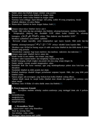 h. Duduk antara dua khutbah dengan istirahat yang pendek.
i. Berturut-turut antara kedua khutbah itu dengan shalat.
j. Berturut-turut antara kedua khutbah itu dengan shalat.
k. Suaranya keras sehingga dapat didengar oleh paling sedikit 40 orang pengunjung mesjid.
l. Khutbah dilakukan di waktu Zhuhur.
m. Rukun-rukun khutbah itu harus dengan bahasa Arab.[6]
Adapun rukun-rukun khutbah Jum’at ada 6.
a. Memuji Allah pada tiap-tiap permulaan dua khutbah, sekurang-kurangnya membaca hamdalah.
b. Mengucapkan shalawat atas Rasulullah SAW dalam kedua khutbah itu, sekurang-
kurangnya, ِ‫ل‬ ْ‫و‬ُ‫س‬َّ‫الر‬ ‫ى‬َ‫ل‬َ‫ع‬ ُ‫ة‬َ‫ال‬َّ‫ص‬‫ال‬َ‫و‬ , artinya “Dan shalawat atas Rasulullah SAW”.
c. Membaca syahadatain (dua kalimat syahadat).
d. Berwasiat dengan taqwallah, yakni menganjurkan agar taqwa kepada Allah pada tiap-tiap
khutbah, sekurang-kurangnya ‫وهللا‬ٌٌََُ‫ق‬ٌٌٌََ‫ِت‬‫ا‬ٌَ artinya takutlah kamu kepada Allah.
e. Membaca ayat Al-Qur’an barang seayat di salah satu kedua khutbah itu dan lebih utama di dalam
khutbah yang pertama.
f. Memohonkan ampunan bagi kaum muslimin dan muslimat, mukminin dan mukminat.[7]
Adapun sunat-sunat khutbah Jum’at antara lain.
a. Khatib berdiri di atas mimbar atau tempat yang tinggi.
b. Memberi salam kepada hadirin dan menghadap kepada yang hadir.
c. Khatib berpegang sebuah tongkat atau panah dan atau yang serupa dengan itu.
d. Duduk istirahat sejenak sesudah mengucapkan salam.
e. Hendaklah fasih dan keras suaranya, agar yang mendengarkannya paham akan kata-kata yang
diucapkan.
f. Hendaklah khutbah itu lebih pendek dari shalat.
g. Khutbah hendaknya disudahi dengan permohonan ampunan kepada Allah, dan yang lebih pada
khutbah kedua.
h. Supaya jangan ada seorangpun yang berkata-kata ketika khutbah sedang dibaca.
i. Supaya khatib masuk ke mesjid ketika khutbah akan dimulai dan gugurlah dari padanya sunat
tahyat mesjid.
j. Membaca surat Al-Ikhlas di waktu duduk antara dua khutbah.[8]
B. Penyelenggaraan Jenazah
Kewajiban muslimin terhadap saudara-saudaranya yang meninggal dunia ada 4 perkara,
yaitu :
a. memandikannya,
b. mengkafaninya,
c. menshalatkannya,
d. menguburkannya.
1. Memandikan Mayit
a. Syarat-syarat mayit yang dimandikan
1. Mayit itu seorang Islam.
2. Ada tubuhnya walau sedikit.
3. Meninggal bukan karena mati syahid.
 