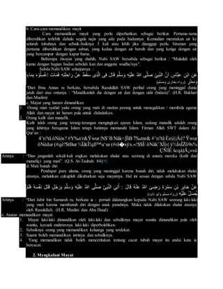 b. Cara-cara memandikan mayit
Cara memandikan mayit yang perlu diperhatikan sebagai berikut. Pertama-tama
dibersihkan terlebih dahulu segala najis yang ada pada badannya. Kemudian meratakan air ke
seluruh tubuhnya dan sebaik-baiknya 3 kali atau lebih jika dianggap perlu. Siraman yang
pertama dibersihkan dengan sabun, yang kedua dengan air bersih dan yang ketiga dengan air
yang bercampur dengan kapur barus.
Beberapa riwayat yang shahih, Nabi SAW bersabda sebagai berikut : “Mulailah oleh
kamu dengan bagian badan sebelah kan dan anggota wudhu’nya”.
Sabda Nabi SAW selanjutnya :
َّ‫ن‬َ‫ا‬ ِ‫َّاس‬‫ب‬َ‫ع‬ ِ‫ْن‬‫ب‬‫ا‬ ِ‫ن‬َ‫ع‬‫اء‬َ‫م‬ِ‫ب‬ َ‫ه‬ ْ‫و‬ُ‫ل‬ِ‫س‬ْ‫غ‬ِ‫ا‬ َ‫ات‬َ‫م‬َ‫ف‬ ِ‫ه‬ِ‫ت‬َ‫ل‬ ِ‫اح‬َ‫ر‬ ْ‫ن‬َ‫ع‬ َ‫ط‬َ‫ق‬َ‫س‬ ‫ِى‬‫ذ‬َّ‫ل‬‫ا‬ ‫ى‬ِ‫ف‬ َ‫ل‬‫ا‬َ‫ق‬ َ‫م‬َّ‫ل‬َ‫س‬َ‫و‬ ِ‫ه‬ْ‫ي‬َ‫ل‬َ‫ع‬ ُ‫هللا‬ ‫ى‬َّ‫ل‬َ‫ص‬ ِ‫ى‬ِ‫ب‬ِ‫الن‬
‫ْر‬‫د‬ِ‫س‬َ‫و‬‫ومسلم‬ ‫بخارى‬ ‫(رواه‬(
“Dari Ibnu Annas ra berkata, bersabda Rasulullah SAW perihal orang yang meninggal dunia
jatuh dari atas ontanya : “Mandikanlah dia dengan air dan dengan sidir (bidara)”. (H.R. Bukhari
dan Muslim)
c. Mayat yang haram dimandikan
1. Orang mati syahid yaitu orang yang mati di medan perang untuk menegakkan / membela agama
Allah dan mayat ini haram pula untuk dishalatkan.
2. Orang kafir dan munafik.
Kafir ialah orang yang terang-terangan mengingkari ajaran Islam, sedang munafik adalah orang
yang lahirnya beragama Islam tetapi batinnya memusuhi Islam. Firman Allah SWT dalam Al-
Qur’an :
ŸwurÈe@|Áè?#’n?tã7‰tnr&Nåk÷]ÏiB|N$¨B#Y‰t/r&ŸwuröNà)s?4’n?tã
ÿ¾ÍnÎŽö9s%(öNåk¨XÎ)(#rã�xÿx.«!$$Î/¾Ï&Î!qß™u‘ur(#qè?$tBuröNèdur
šcqà)Å¡»sùÇÑÍÈ
Artinya : “Dan janganlah sekali-kali engkau melakukan shalat atas seorang di antara mereka (kafir dan
munafiq) yang mati”. (Q.S. At-Taubah: 84)[9]
d. Mati bunuh diri
Pendapat para ulama, orang yang meninggal karena bunuh diri, tidak melakukan shalat
atasnya, melainkan cukuplah dikuburkan saja mayatnya. Hal ini sesuai dengan sabda Nabi SAW
:
ْ‫ف‬َ‫ن‬ َ‫ل‬َ‫ت‬َ‫ق‬ ‫ل‬ُ‫ج‬َ‫ر‬ِ‫ب‬ َ‫م‬َّ‫ل‬َ‫س‬َ‫و‬ ِ‫ه‬ْ‫ي‬َ‫ل‬َ‫ع‬ ُ‫هللا‬ ‫ى‬َّ‫ل‬َ‫ص‬ ِ‫ى‬ِ‫ب‬َّ‫ن‬‫ال‬ َ‫ي‬ِ‫ت‬ُ‫ا‬ : َ‫ل‬‫ا‬َ‫ق‬ ُ‫ه‬ْ‫ن‬َ‫ع‬ ُ‫هللا‬ َ‫ى‬ ِ‫ض‬ َ‫ر‬ ِ‫ة‬َ‫ر‬ُ‫م‬َ‫س‬ ِ‫ْن‬‫ب‬ ِ‫ر‬ِ‫ب‬‫ا‬َ‫ج‬ ْ‫ن‬َ‫ع‬ْ‫م‬َ‫ل‬َ‫ف‬ ُ‫ه‬َ‫س‬
ِ‫ه‬ْ‫ي‬َ‫ل‬َ‫ع‬ ِ‫ل‬َ‫ص‬ُ‫ي‬‫مسل‬ ‫(رواه‬)‫داود‬ ‫وابو‬ ‫م‬
Artinya : “Dari Jabir bin Samurah ra, berkata ia : pernah didatangkan kepada Nabi SAW seorang laki-laki
yang mati karena membunuh diri dengan anak panahnya. Maka tidak dilakukan shalat atasnya
oleh Rasulullah. (H.R. Muslim dan Abu Daud)
e. Aturan memandikan mayat.
1. Mayat laki-laki dimandikan oleh laki-laki dan sebaliknya mayat wanita dimandikan pula oleh
wanita, kecuali muhrimnya laki-laki diperbolehkan.
2. Sebaiknya orang yang memandikan keluarga yang terdekat.
3. Suami boleh memandikan istrinya dan sebaliknya.
4. Yang memandikan tidak boleh menceritakan tentang cacat tubuh mayat itu andai kata ia
bercacat.
2. Mengkafani Mayat
 
