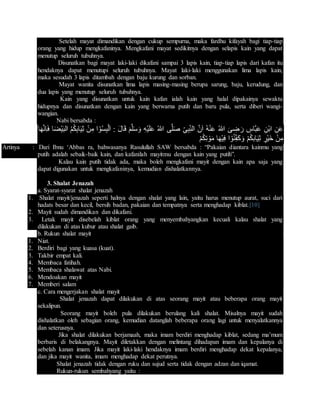 Setelah mayat dimandikan dengan cukup sempurna, maka fardhu kifayah bagi tiap-tiap
orang yang hidup mengkafaninya. Mengkafani mayat sedikitnya dengan selapis kain yang dapat
menutup seluruh tubuhnya.
Disunatkan bagi mayat laki-laki dikafani sampai 3 lapis kain, tiap-tiap lapis dari kafan itu
hendaknya dapat menutupi seluruh tubuhnya. Mayat laki-laki menggunakan lima lapis kain,
maka sesudah 3 lapis ditambah dengan baju kurung dan sorban.
Mayat wanita disunatkan lima lapis masing-masing berupa sarung, baju, kerudung, dan
dua lapis yang menutup seluruh tubuhnya.
Kain yang disunatkan untuk kain kafan ialah kain yang halal dipakainya sewaktu
hidupnya dan disunatkan dengan kain yang berwarna putih dan baru pula, serta diberi wangi-
wangian.
Nabi bersabda :
ُ‫هللا‬ َ‫ى‬ ِ‫ض‬ َ‫ر‬ ِ‫َّاس‬‫ب‬َ‫ع‬ ِ‫ْن‬‫ب‬‫ا‬ ِ‫ن‬َ‫ع‬‫ا‬َ‫ه‬َّ‫ن‬ِ‫ا‬َ‫ف‬ ‫ا‬َ‫ض‬ْ‫ي‬َ‫ب‬‫ال‬ ُ‫م‬ُ‫ك‬ِ‫ب‬‫ا‬َ‫ي‬ِ‫ث‬ ْ‫ن‬ِ‫م‬ ‫ا‬ ْ‫و‬ُ‫س‬ِ‫ب‬ْ‫ل‬َ‫ا‬ : َ‫ل‬‫ا‬َ‫ق‬ َ‫م‬َّ‫ل‬َ‫س‬َ‫و‬ ِ‫ه‬ْ‫ي‬َ‫ل‬َ‫ع‬ ُ‫هللا‬ ‫ى‬َّ‫ل‬َ‫ص‬ ِ‫ى‬ِ‫ب‬ِ‫الن‬ َّ‫ن‬َ‫ا‬ ُ‫ه‬ْ‫ن‬َ‫ع‬
ْ‫م‬ُ‫ك‬ِ‫ت‬ ْ‫و‬َ‫م‬ ‫ا‬َ‫ه‬ْ‫ي‬ِ‫ف‬ ‫ا‬ ْ‫و‬ُ‫ن‬ِ‫َف‬‫ك‬َ‫و‬ ْ‫م‬ُ‫ك‬‫ِب‬‫ا‬َ‫ي‬ِ‫ث‬ ‫ْر‬‫ي‬َ‫خ‬ ْ‫ن‬ِ‫م‬
Artinya : Dari Ibnu ‘Abbas ra, bahwasanya Rasulullah SAW bersabda : “Pakaian diantara kainmu yang
putih adalah sebaik-baik kain, dan kafanilah mayitmu dengan kain yang putih”.
Kalau kain putih tidak ada, maka boleh mengkafani mayit dengan kain apa saja yang
dapat digunakan untuk mengkafaninya, kemudian dishalatkannya.
3. Shalat Jenazah
a. Syarat-syarat shalat jenazah
1. Shalat mayit/jenazah seperti halnya dengan shalat yang lain, yaitu harus menutup aurat, suci dari
hadats besar dan kecil, bersih badan, pakaian dan tempatnya serta menghadap kiblat.[10]
2. Mayit sudah dimandikan dan dikafani.
3. Letak mayit disebelah kiblat orang yang menyembahyangkan kecuali kalau shalat yang
dilakukan di atas kubur atau shalat gaib.
b. Rukun shalat mayit
1. Niat.
2. Berdiri bagi yang kuasa (kuat).
3. Takbir empat kali.
4. Membaca fatihah.
5. Membaca shalawat atas Nabi.
6. Mendoakan mayit
7. Memberi salam
c. Cara mengerjakan shalat mayit
Shalat jenazah dapat dilakukan di atas seorang mayit atau beberapa orang mayit
sekalipun.
Seorang mayit boleh pula dilakukan berulang kali shalat. Misalnya mayit sudah
dishalatkan oleh sebagian orang, kemudian datanglah beberapa orang lagi untuk menyalatkannya
dan seterusnya.
Jika shalat dilakukan berjamaah, maka imam berdiri menghadap kiblat, sedang ma’mum
berbaris di belakangnya. Mayit diletakkan dengan melintang dihadapan imam dan kepalanya di
sebelah kanan imam. Jika mayit laki-laki hendaknya imam berdiri menghadap dekat kepalanya,
dan jika mayit wanita, imam menghadap dekat perutnya.
Shalat jenazah tidak dengan ruku dan sujud serta tidak dengan adzan dan iqamat.
Rukun-rukun sembahyang yaitu :
 