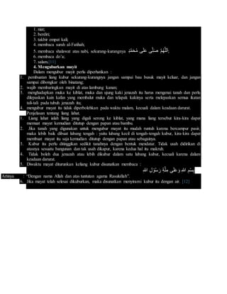 1. niat;
2. berdiri;
3. takbir empat kali;
4. membaca surah al-Fatihah;
5. membaca shalawat atas nabi, sekurang-kurangnya ‫د‬َّ‫م‬َ‫ح‬ُ‫م‬ ‫ى‬َ‫ل‬َ‫ع‬ ‫ى‬ِ‫ل‬َ‫ص‬ َّ‫م‬ُ‫ه‬َّ‫ل‬‫ل‬َ‫ا‬;
6. membaca do’a;
7. salam.[11]
4. Menguburkan mayit
Dalam mengubur mayit perlu diperhatikan :
1. pembuatan liang kubur sekurang-kurangnya jangan sampai bau busuk mayit keluar, dan jangan
sampai dibongkar oleh binatang;
2. wajib membaringkan mayit di atas lambung kanan;
3. menghadapkan muka ke kiblat, muka dan ujung kaki jenazah itu harus mengenai tanah dan perlu
dilepaskan kain kafan yang membalut muka dan telapak kakinya serta melepaskan semua ikatan
tali-tali pada tubuh jenazah itu;
4. mengubur mayat itu tidak diperbolehkan pada waktu malam, kecuali dalam keadaan darurat.
Penjelasan tentang liang lahat.
1. Liang lahat ialah liang yang digali serong ke kiblat, yang mana liang tersebut kira-kira dapat
memuat mayat kemudian ditutup dengan papan atau bambu.
2. Jika tanah yang digunakan untuk mengubur mayat itu mudah runtuh karena bercampur pasir,
maka lebih baik dibuat lubang tengah : yaitu lubang kecil di tengah-tengah kubur, kira-kira dapat
membuat mayat itu saja kemudian ditutup dengan papan atau sebagainya.
3. Kubur itu perlu ditinggikan sedikit tanahnya dengan bentuk mendatar. Tidak usah didirikan di
atasnya sesuatu bangunan dan tak usah dikapur, karena kedua hal itu makruh.
4. Tidak boleh dua jenazah atau lebih dikubur dalam satu lubang kubur, kecuali karena dalam
keadaan darurat.
5. Diwaktu mayat diturunkan keliang kubur disunatkan membaca :
ِ‫هللا‬ ِ‫ل‬ ْ‫و‬ُ‫س‬َ‫ر‬ ِ‫ة‬َّ‫ل‬ِ‫م‬ ‫ى‬َ‫ل‬َ‫ع‬َ‫و‬ ِ‫هللا‬ ِ‫م‬ْ‫س‬ِ‫ب‬
Artinya : “Dengan nama Allah dan atas tuntutan agama Rasulullah”.
6. Jika mayat telah selesai dikuburkan, maka disunatkan menyirami kubur itu dengan air. [12]
 