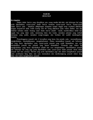 BAB III
PENUTUP
Kesimpulan
Dalam shalat Jum’at yang diwajibkan atas orang muslim laki-laki, ada beberapa hal yang
perlu diperhatikan, syarat-syarat shalat Jum’at, terutama syarat-syarat Jum’at. Syarat-syarat
shalat Jum’at yaitu : diadakan dilingkungan bangunan tempat tinggal tetap (wathan), dilakukan
dengan berjama’ah tidak boleh kurang dari 40 orang, dilakukan pada waktu Zhuhur, dan dua
khutbah sebelum shalat. Sedang sunat shalat Jum’at adalah : mandi, membersihkan tubuh dari
segala bau yang tidak enak, memotong kuku dan kumis, memakai pakaian yang terbaik
(terutama yang putih), memakai wangi-wangian, dan berdiam diri sambil mendengarkan
khutbah.
Penyelenggaran jenazah ada 4 kewajiban yang harus kita penuhi, yaitu : memandikannya,
mengkafaninya, menshalatkannya, menguburkannya. Dalam memandikan jenazah ada beberapa
hal yang harus diperhatikan yaitu: syarat-syarat jenazah yang wajib dimandikan, tata cara
memandikan jenazah dan jenazah yang haram dimandikan. Termasuk juga dalam hal
mengkafaninya yang harus diperhatikan adalah tata cara mengkafaninya. Menshalatkan jenazah
ada beberapa hal yang juga perlu diperhatikan yaitu: syarat-syarat shalat jenazah, rukun shalat
jenazah dan tata caranya. Hal-hal yang perlu diperhatikan juga ada dalam menguburkan jenazah
yaitu: pembuatan liang lahat, tata cara menurunkan dan membaringkang jenazah dalam liang
lahat, dan waktu menguburkan jenazah.
 