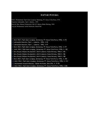 DAFTAR PUSTAKA
Rifa’I, Muhammad. Fiqih Islam Lengkap, Semarang, PT. Karya Toha Putra, 1978.
Nasution, Lahmuddin, Fiqh 1, Jakarta, , 1995.
Rusyid, Ibnu, Bidjatul Mudjatahid Jilid III, Jakarta, Bulan Bintang, 1969.
Arsyad, Muhammad, Sabilal Muhtadin, Darul Fikr.
[1] Moh. Rifa’I, Fiqih Islam Lengkap, (Semarang: PT. Karya Toha Putra, 1978), h.175
[2] Lahmuddin Nasution, Fiqh 1,, (Jakarta:, 1995), h.95
[3] Lahmuddin Nasution, Fiqh 1,, (Jakarta:, 1995), h.97
[4] Moh. Rifa’I, Fiqih Islam Lengkap, (Semarang: PT. Karya Toha Putra, 1978), h.177
[5] Moh. Rifa’I, Fiqih Islam Lengkap, (Semarang: PT. Karya Toha Putra, 1978), h. 185
[6] Ibnu Rusyid, Bidjatul Mudjatahid. Jilid III (Jakarta: Bulan Bintang, 1969) h. 185
[7] Ibnu Rusyid, Bidjatul Mudjatahid. Jilid III (Jakarta: Bulan Bintang, 1969) h. 186
[8] Ibnu Rusyid, Bidjatul Mudjatahid. Jilid III (Jakarta: Bulan Bintang, 1969) h. 188
[9] Moh. Rifa’I, Fiqih Islam Lengkap, (Semarang: PT. Karya Toha Putra, 1978), h. 290
[10] Moh. Rifa’I, Fiqih Islam Lengkap, (Semarang: PT. Karya Toha Putra, 1978), h. 313
[11] Muhammad Arsyad Al-Banjary, Sabilal Muhtadin, Darul Fikr, h. 77-78
[12] Moh. Rifa’I, Fiqih Islam Lengkap, (Semarang: PT. Karya Toha Putra, 1978), h.306
 
