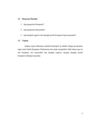 1.2 Rumusan Masalah
1. Apa pengertian Komputer?
2. Apa pengertian Masyarakat?
3. Apa dampak negative dan dampak positif komputer bagi masyarakat?
1.3 Tujuan
Adapun tujuan dibuatnya makalah kelompok ini adalah sebagai pemenuhan
tugas mata kuliah Komputer Perkantoran dan untuk mengetahui lebih dalam apa itu
arti komputer, arti masyarakat dan dampak negative maupun dampak positif
komputer terhadap masyrakat.
2
 