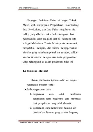 BAB I PENDAHULUAN KELOMPOK 42
LAPORAN AKHIR PRAKTIKUM FISIKA DASAR I-2
Hubungan Praktikum Fisika ini dengan Teknik
Mesin, ialah kemampuan Pengetahuan Dasar tentang
Ilmu Keteknikan, dan Ilmu Fisika yang harus kita
miliki, yang dilandasi oleh berkembangnya ilmu
pengetahuan yang ada pada saat ini. Sehingga kita
sebagai Mahasiswa Teknik Mesin perlu memahami,
mengetahui, mengerti, dan mampu mengoperasikan
alat-alat yang ada dalam praktikum tersebut, bahkan
kita harus mampu menganalisis suatu pengamatan
yang berlangsung di dalam praktikum fisika ini.
1.2 Rumusan Masalah
Dalam pembuatan laporan akhir ini, adapun
perumusan masalah yaitu :
 Pada pengukuran dasar
1. Bagaimana cara untuk melakukan
pengukuran serta bagaimana cara membaca
hasil pengukuran yang telah diamati.
2. Bagaimana cara menghitung besaran lain
berdasarkan besaran yang terukur langsung.
 