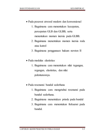 BAB I PENDAHULUAN KELOMPOK 42
LAPORAN AKHIR PRAKTIKUM FISIKA DASAR I-3
 Pada pesawat atwood modern dan konvensional
1. Bagaimana cara menentukan kecepatan,
percepatan GLB dan GLBB, serta
menentukan momen inersia pada GLBB.
2. Bagaimana menentukan momen inersia roda
atau katrol
3. Bagaimana penggunaan hukum newton II
 Pada modulus elastisitas
1. Bagaimana cara menentukan nilai tegangan,
regangan, elastisitas, dan nilai
pelenturannya.
 Pada resonansi bandul sederhana
1. Bagaimana cara mengetahui resonansi pada
bandul sederhana.
2. Bagaimana menentukan priode pada bandul
3. Bagaimana cara menentukan frekuensi pada
bandul.
 
