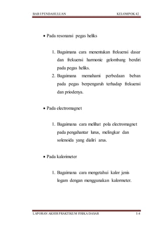 BAB I PENDAHULUAN KELOMPOK 42
LAPORAN AKHIR PRAKTIKUM FISIKA DASAR I-4
 Pada resonansi pegas heliks
1. Bagaimana cara menentukan frekuensi dasar
dan frekuensi harmonic gelombang berdiri
pada pegas heliks.
2. Bagaimana memahami perbedaan beban
pada pegas berpengaruh terhadap frekuensi
dan priodenya.
 Pada electromagnet
1. Bagaimana cara melihat pola electromagnet
pada pengahantar lurus, melingkar dan
solenoida yang dialiri arus.
 Pada kalorimeter
1. Bagaimana cara mengetahui kalor jenis
logam dengan menggunakan kalormeter.
 