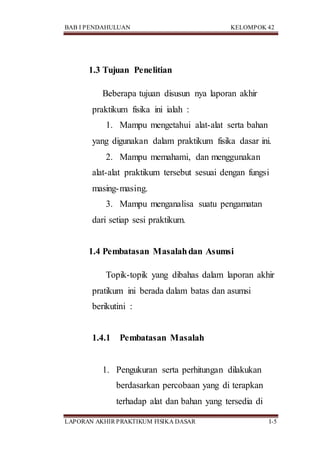 BAB I PENDAHULUAN KELOMPOK 42
LAPORAN AKHIR PRAKTIKUM FISIKA DASAR I-5
1.3 Tujuan Penelitian
Beberapa tujuan disusun nya laporan akhir
praktikum fisika ini ialah :
1. Mampu mengetahui alat-alat serta bahan
yang digunakan dalam praktikum fisika dasar ini.
2. Mampu memahami, dan menggunakan
alat-alat praktikum tersebut sesuai dengan fungsi
masing-masing.
3. Mampu menganalisa suatu pengamatan
dari setiap sesi praktikum.
1.4 Pembatasan Masalahdan Asumsi
Topik-topik yang dibahas dalam laporan akhir
pratikum ini berada dalam batas dan asumsi
berikutini :
1.4.1 Pembatasan Masalah
1. Pengukuran serta perhitungan dilakukan
berdasarkan percobaan yang di terapkan
terhadap alat dan bahan yang tersedia di
 