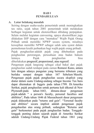 BAB I
PENDAHULUAN
A. Latar belakang masalah
Seiring dengan usaha-usaha pemerintah untuk meningkatkan
tax ratio, sejak tahun 2001 pemerintah telah melakukan
berbagai kegiatan untuk ekstensifikasi dibidang perpajakan.
Selain melalui kegiatan canvassing, upaya eksensifikasi juga
dilakukan DJP dengan cara "memaksa" Wajib Pajak Orang
Pribadi untuk memiliki NPWP secara system, misalnya
kewajiban memiliki NPWP sebagai salah satu syarat dalam
permohonan kredit perbankan bagi wajib pajak orang pribadi.
Pajak penghasilan adalah pajak yang dibebankan pada
penghasilan perorangan, perusahaan atau badan hukum
lainnya. Pajak penghasilan bisa
diberlakukan progresif, proporsional, atau regresif.
Pengenaan pajak langsung sebagai cikal bakal dari pajak
penghasilan sudah terdapat pada zaman Romawi Kuno, antara
lain dengan adanya pungutan yang bernama tributum yang
berlaku sampai dengan tahun 167 Sebelum Masehi.
Pengenaan pajak pajak penghasilan secara eksplisit yang
diatur dalam suatu Undang-undang sebagai Income Tax baru
dapat ditemukan di Inggris pada tahun 1799. Di Amerika
Serikat, pajak penghasilan untuk pertama kali dikenal di New
Plymouth pada tahun 1643, dimana dasar pengenaan
pajak adalah " a person's faculty, personal faculties and
abilitites", Pada tahun 1646 di Massachusett dasar pengenaan
pajak didasarkan pada "returns and gain". “Tersonal faculty
and abilities" secara implisit adalah pengenaan pajak
pengahasilan atas orang pribadi, sedangkan "Returns and
gain" berkonotasi pada pajak penghasilan badan. Tonggak-
tonggak penting dalam sejarah pajak di Amerika Serikat
adalah Undang-Undang Pajak Federal tahun 1861 yang
 