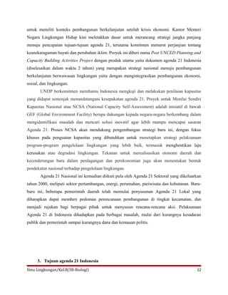 untuk meneliti konteks pembangunan berkelanjutan setelah krisis ekonomi. Kantor Menteri
Negara Lingkungan Hidup kini meletakkan dasar untuk merancang strategi jangka panjang
menuju pencapaian tujuan-tujuan agenda 21, terutama komitmen menurut perjanjian tentang
keanekaragaman hayati dan perubahan iklim. Proyek ini diberi nama Post UNCED Planning and
Capacity Building Activities Project dengan produk utama yaitu dokumen agenda 21 Indonesia
(diselesaikan dalam waktu 2 tahun) yang merupakan strategi nasional menuju pembangunan
berkelanjutan berwawasan lingkungan yaitu dengan mengintegrasikan pembangunan ekonomi,
sosial, dan lingkungan.
UNDP berkomitmen membantu Indonesia mengkaji dan melakukan penilaian kapasitas
yang didapat semenjak menandatangani kesepakatan agenda 21. Proyek untuk Menilai Sendiri
Kapasitas Nasional atau NCSA (National Capacity Self-Assessment) adalah inisiatif di bawah
GEF (Global Environment Facility) berupa dukungan kepada negara-negara berkembang dalam
mengidentifikasi masalah dan mencari solusi inovatif agar lebih mampu mencapai sasaran
Agenda 21. Proses NCSA akan mendukung pengembangan strategi baru ini, dengan fokus
khusus pada penguatan kapasitas yang dibutuhkan untuk menetapkan strategi pelaksanaan
program-program pengelolaan lingkungan yang lebih baik, termasuk menghentikan laju
kerusakan atau degradasi lingkungan. Tekanan untuk merealisasikan otonomi daerah dan
kecenderungan baru dalam perdagangan dan perekonomian juga akan menentukan bentuk
pendekatan nasional terhadap pengelolaan lingkungan.
Agenda 21 Nasional ini kemudian diikuti pula oleh Agenda 21 Sektoral yang dikeluarkan
tahun 2000, meliputi sektor pertambangan, energi, perumahan, pariwisata dan kehutanan. Baru-
baru ini, beberapa pemerintah daerah telah memulai penyusunan Agenda 21 Lokal yang
diharapkan dapat memberi pedoman perencanaan pembangunan di tingkat kecamatan, dan
menjadi rujukan bagi berpagai pihak untuk menyusun rencana-rencana aksi. Pelaksanaan
Agenda 21 di Indonesia dihadapkan pada berbagai masalah, mulai dari kurangnya kesadaran
publik dan pemerintah sampai kurangnya dana dan kemauan politis.
3. Tujuan agenda 21 Indonesia
Ilmu Lingkungan/Kel.8(3B-Biologi) 12
 