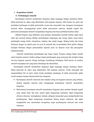 Pengelolaan Limbah
7) Perlindungan Atmosfir
Kemampuan atmosfir memberikan fungsinya dapat terganggu dengan masuknya bahan-
bahan pencemar ke udara yang dikeluarkan oleh kegiatan manusia. Oleh karena itu, perlu ada
perubahan pandangan di pihak pemerintah, swasta dan masyarakat luas mengenai kemampuan
atmosfir dalam menanggulangi polusi akibat pencemaran manusia, dampak negatif dari
penurunan kemampuan atmosfir menjalankan fungsinya dan biaya perbaikan kualitas udara.
Bidang Program yang dilakukan yaitu pertama menekankan masalah kualitas udara skala
lokal dan nasional dimana dibahas pertimbangan lingkungan dan energy dalam sector-sektor
pembangkit tenaga listrik, transportasi, industry dan rumah tangga. Bidang kedua dan ketiga
berkaitan dengan isu global yaitu isu ozon di stratosfir dan isu perubahan iklim global. Bidang
keempat berkaitan dengan permasalahan regional yaitu isu deposisi asam dan pencegahan
kebakaran hutan.
Atmosfir memberikan perlindungan tiga fungsi utama. Pertama sebagai bahan mentah
untuk kegiatan manusia. Kedua sebagai tempat pembuangan yang menyerap dan mendaur ulang
sisa-sisa kegiatan manusia. Ketiga berfungsi mendukung kehidupan. Oleh karena itu kualitas
atmosfir merupakan aset yang harus dilindungi dan dilestarikan.
Kemampuan atmosfir memberikan fungsinya dapat terganggu dengan masuknya bahan-
bahan pencemar ke udara yang dikeluarkan oleh kegiatan manusia. Untuk mencegah dan
mengendalikan hal ini perlu sekali terjadi perubahan pandangan di pihak pemerintah, pihak
swasta maupun maupun dimasyarakat luas mengenai:
• Kemampuan atmosfir menerima dan mendaur ulang sisa kegiatan manusia yang terbatas,
dimana kegiatan manusia akan mengganggu kemampuan atmosfir menjalankan
fungsinya.
• Menurunnya kemampuan atmosfir menjalankan fungsinya akan memberi dampak negatif
yang sangat besar dan luas, seperti dapat mengurangi kesehatan, dapat mengurangi
efisiensi ekonomi, meningkatnya tekanan sebagian masyarakat guna memperlambat laju
pembangunan, dapat mengurangi permintaan barang ekspor indonesia, dan dapat
menghambat atau menurunkan tercapainya target pembangunan ekonomi dan sosial
indonesia.
Ilmu Lingkungan/Kel.8(3B-Biologi) 19
 